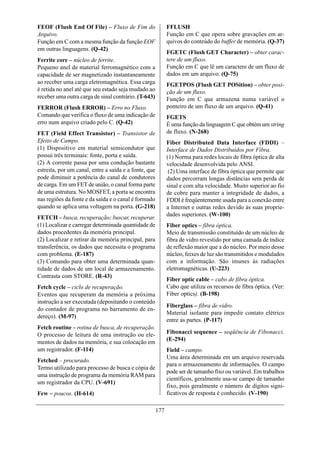 FEOF (Flush End Of File) – Fluxo de Fim do                   FFLUSH
Arquivo.                                                     Função em C que opera sobre gravações em ar-
Função em C com a mesma função da função EOF                 quivos do conteúdo do buffer de memória. (Q-37)
em outras linguagens. (Q-42)
                                                             FGETC (Flush GET Character) – obter carac-
Ferrite core – núcleo de ferrite.                            tere de um fluxo.
Pequeno anel de material ferromagnético com a                Função em C que lê um caractere de um fluxo de
capacidade de ser magnetizado instantaneamente               dados em um arquivo. (Q-75)
ao receber uma carga eletromagnética. Essa carga             FGETPOS (Flush GET POSition) – obter posi-
é retida no anel até que seu estado seja mudado ao           ção de um fluxo.
receber uma outra carga de sinal contrário. (T-643)          Função em C que armazena numa variável o
FERROR (Flush ERROR) – Erro no Fluxo.                        ponteiro de um fluxo de um arquivo. (Q-41)
Comando que verifica o fluxo de uma indicação de             FGETS
erro num arquivo criado pelo C. (Q-42)                       É uma função da linguagem C que obtém um string
FET (Field Effect Transistor) – Transistor de                de fluxo. (N-268)
Efeito de Campo.                                             Fiber Distributed Data Interface (FDDI) –
(1) Dispositivo em material semicondutor que                 Interface de Dados Distribuídos por Fibra.
possui três terminais: fonte, porta e saída.                 (1) Norma para redes locais de fibra óptica de alta
(2) A corrente passa por uma condução bastante               velocidade desenvolvida pelo ANSI.
estreita, por um canal, entre a saída e a fonte, que          (2) Uma interface de fibra óptica que permite que
pode diminuir a potência do canal de condutores              dados percorram longas distâncias sem perda de
de carga. Em um FET de união, o canal forma parte            sinal e com alta velocidade. Muito superior ao fio
de uma estrutura. No MOSFET, a porta se encontra             de cobre para manter a integridade de dados, a
nas regiões da fonte e da saída e o canal é formado          FDDI é freqüentemente usada para a conexão entre
quando se aplica uma voltagem na porta. (G-218)              a Internet e outras redes devido às suas proprie-
                                                             dades superiores. (W-100)
FETCH – busca, recuperação; buscar, recuperar.
(1) Localizar e carregar determinada quantidade de           Fiber optics – fibra óptica.
dados procedentes da memória principal.                      Meio de transmissão constituído de um núcleo de
(2) Localizar e retirar da memória principal, para           fibra de vidro revestido por uma camada de índice
transferência, os dados que necessita o programa             de reflexão maior que a do núcleo. Por meio desse
com problema. (E-187)                                        núcleo, feixes de luz são transmitidos e modulados
(3) Comando para obter uma determinada quan-                 com a informação. São imunes às radiações
tidade de dados de um local de armazenamento.                eletromagnéticas. (U-223)
Contrasta com STORE. (R-43)
                                                             Fiber optic cable – cabo de fibra óptica.
Fetch cycle – ciclo de recuperação.                          Cabo que utiliza os recursos de fibra óptica. (Ver:
Eventos que recuperam da memória a próxima                   Fiber optics). (B-198)
instrução a ser executada (depositando o conteúdo
                                                             Fiberglass – fibra de vidro.
do contador de programa no barramento de en-
                                                             Material isolante para impedir contato elétrico
dereço). (M-97)
                                                             entre as partes. (P-117)
Fetch routine – rotina de busca, de recuperação.
O processo de leitura de uma instrução ou ele-               Fibonacci sequence – seqüência de Fibonacci.
                                                             (E-294)
mentos de dados na memória, e sua colocação em
um registrador. (F-114)                                      Field – campo.
                                                             Uma área determinada em um arquivo reservada
Fetched – procurado.
                                                             para o armazenamento de informações. O campo
Termo utilizado para processo de busca e cópia de
                                                             pode ser de tamanho fixo ou variável. Em trabalhos
uma instrução de programa da memória RAM para
                                                             científicos, geralmente usa-se campo de tamanho
um registrador da CPU. (V-691)
                                                             fixo, pois geralmente o número de dígitos signi-
Few – poucos. (H-614)                                        ficativos de resposta é conhecido. (V-190)

                                                       177
 