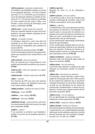 Add-in program – programa complementar.                     Additive operator
Um utilitário, cuja finalidade é ampliar os recursos        Operador de soma (+) ou de subtração(-).
de um programa aplicativo. Um add-in popular                (U-574)
para lotus 1-2-3 é o ALWAYS, que acrescenta re-
                                                            Additive process – processo aditivo.
cursos de editoração eletrônica ao módulo de rela-
                                                            É um processo onde as cores são formadas pela
tórios do 1-2-3. Ele permite imprimir as planilhas
                                                            emissão e combinação de vermelho, verde, e azul
do Lotus usando diversas fontes, linhas, som-               brilhante, para produzir várias cores. (L-24)
breados e outros recursos de formatação, como
negrito e sublinhado. (J-749)                               Address – endereço.
                                                            (1) Identificação, como a que representa um nome,
Add-in-card – cartão ou placa de expansão.                  uma etiqueta, um número etc. Corresponde a um
Placas de expansão disponíveis para microcom-               registro geral, a uma posição da memória ou a
putadores, tais como modems, expansões de me-               qualquer outro ponto de origem ou de destino dos
mórias etc. (J-749)                                         dados, tal como a localização de uma estação ou
Add-on – acionador, ativador.                               terminal numa rede de comunicações.
(1) Qualquer dispositivo, como uma placa de                 (2) Em comunicações, representação codificada do
expansão ou um disco rígido externo, que seja               destino de uma mensagem.
acrescentado ao computador, para aumentar os                (3) Em sentido geral, qualquer parte de uma ins-
recursos.(U-71)                                             trução que especifique a posição de um operando
(2) Acionador ou ativador de dados. (V-669)                 para essa instrução. Sinônimo de referência de
(3) Em terminologia da Internet um pequeno pro-             endereço (address reference). Contrasta com posi-
grama que acrescenta mais características a um              ção, localização (exation). (V-82, 84)
software.                                                   Address arithmetic – endereço aritmético.
Add-on-board – placa de expansão.                           Identifica onde está localizado algum dado em
                                                            arquivo ou memória. (I-222)
Placa de expansão que é acrescentada ao com-
putador para aumentar ou melhorar seus recursos.            Address book – livro de endereços.
(J-364)                                                     Local onde estão indicados os endereços de cada
                                                            instrução ou informação contida na memória.
Add-on-card – placa de expansão ou comple-
                                                            (I-233)
mento. (J-364)
                                                            Address bus – barramento de endereços.
Added benefit – benefício adicionado. (C-179)
                                                            Comunicação comum dedicada a passar infor-
Adder – somador.                                            mação de uma posição para outra. Pode consistir
Um elemento da CPU que soma dois números                    de um conjunto de condutores que se encontrem
quaisquer enviados a ele. Qualquer circuito que             separados fisicamente de outras bases dedicadas,
some valores binários. (I-106)                              ou pode ser um subconjunto de um sistema de
                                                            comunicação. Freqüentemente, o número de con-
Adding machine – máquina de somar. (j-736)                  dutores é o mesmo que o número máximo de bits
Adding up – somar. (J-719)                                  permitidos na posição. (G-2)

Addition – soma, adição. (D-425)                            Address error – erro de endereço.
                                                            Erro na identificação do registrador, geralmente
Additional – adicional. (I-254)                             tratado pelo sistema operacional. (V-314)
Additional storage – armazenamento adicional.               Address field – campo de endereço. (D-93)
Um armazenamento adicional recusável em qual-
quer computador. (J-78)                                     Address format – formato de endereço.
                                                            O arranjo das partes do endereço de uma instrução.
Additive – aditivo.                                         A expressão plus-one é usada freqüentemente para
É um acessório ou utilitário cuja finalidade é              indicar que um dos endereços especifica o local da
ampliar os recursos de um programa aplicativo.              próxima instrução que será executada. Exemplo:
(G-156)                                                     one-plus-one, two-plus-one. (T-81)

                                                       17
 