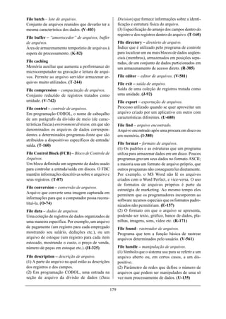 File batch – lote de arquivos.                               Division) que fornece informações sobre a identi-
Conjunto de arquivos reunidos que deverão ter a              ficação e estrutura física do arquivo.
mesma característica dos dados. (V-403)                      (3) Especificação do arranjo dos campos dentro do
                                                             registro e dos registros dentro do arquivo. (T-160)
File buffer – “amortecedor” de arquivos, buffer
de arquivos.                                                 File directory – diretório de arquivo.
Área de armazenamento temporário de arquivos à               Índice que é utilizado pelo programa de controle
espera de processamento. (K-82)                              para localizar um ou mais blocos de dados seqüen-
                                                             ciais (membros), armazenados em posições sepa-
File caching                                                 radas, de um conjunto de dados particionados em
Memória auxiliar que aumenta a performance do                um armazenamento de acesso direto. (R-385)
microcomputador na gravação e leitura de arqui-
vos. Permite ao arquivo servidor armazenar ar-               File editor – editor de arquivos. (V-581)
quivos muito utilizados. (T-244)                             File exit – saída de arquivo.
File compression – compactação de arquivos.                  Saída de uma coleção de registros tratada como
Conjunto reduzido de registros tratados como                 uma unidade. (J-92)
unidade. (V-742)                                             File export – exportação de arquivos.
File control – controle de arquivos.                         Processo utilizado quando se quer aproveitar um
Em programação COBOL, o nome de cabeçalho                    arquivo criado por um aplicativo em outro com
de um parágrafo da divisão de meio (de carac-                características diferentes. (U-680)
terísticas físicas) environment division, em que são         File find – arquivo encontrado.
denominados os arquivos de dados correspon-                  Arquivo encontrado após uma procura em disco ou
dentes a determinados programas-fonte que são                em memória. (I-380)
atribuídos a dispositivos específicos de entrada/
saída. (T-160)                                               File format – formato de arquivos.
                                                             (1) Os padrões e as estruturas que um programa
File Control Block (FCB) – Bloco de Controle de              utiliza para armazenar dados em um disco. Poucos
Arquivos.                                                    programas gravam seus dados no formato ASCII;
Um bloco definindo um segmento de dados usado                a maioria usa um formato de arquivo próprio, que
para controlar a entrada/saída em discos. O FBC              outros programas não conseguem ler diretamente.
mantém informações descritivas sobre o arquivo e             Por exemplo, o MS Word não lê os arquivos
seus registros. (T-87)                                       criados com o Word Perfect, e vice-versa. O uso
                                                             de formatos de arquivos próprios é parte da
File conversion – conversão de arquivos.
                                                             estratégia de marketing. Ao mesmo tempo eles
Arquivo que converte uma imagem capturada em
                                                             permitem que os programadores incorporem ao
informações para que o computador possa recons-
                                                             software recursos especiais que os formatos padro-
tituí-la. (O-74)                                             nizados não permitiriam. (E-157)
File data – dados de arquivos.                               (2) O formato em que o arquivo se apresenta,
Uma coleção de registros de dados organizados de             podendo ser texto, gráfico, banco de dados, pla-
uma maneira específica. Por exemplo, um arquivo              nilhas, imagens, sons, vídeo etc. (R-171)
de pagamento (um registro para cada empregado                File found– rastreador de arquivos.
mostrando seu salário, deduções etc.), ou um                 Programa que tem a função básica de rastrear
arquivo de estoque (um registro para cada item               arquivos determinados pelo usuário. (V-561)
estocado, mostrando o custo, o preço de venda,
número de peças em estoque etc.). (H-325)                    File handle – manipulação de arquivos.
                                                             (1) Símbolo que o sistema usa para se referir a um
File description – descrição de arquivo.                     arquivo aberto ou, em certos casos, a um dis-
(1) A parte do arquivo na qual estão as descrições           positivo.
dos registros e dos campos.                                  (2) Parâmetro de redes que define o número de
(2) Em programação COBOL, uma entrada na                     arquivos que podem ser manipulados de uma só
seção de arquivo da divisão de dados (Data                   vez num processamento de dados. (U-135)

                                                       179
 
