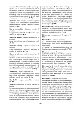 essa rede. Ao contrário do servidor de disco que           alocada ao arquivo do disco. Como a alocação de
aparece para os usuários como uma unidade de               espaço aos arquivos é feita em blocos de bytes, é
disco remota, o servidor de arquivos é um dispo-           possível que os últimos caracteres de um arquivo
sitivo sofisticado que guarda os arquivos e, prin-         não preencham completamente o bloco (unidade
cipalmente, cuida de seu gerenciamento e da sua            de alocação) reservado para eles. Quando isso
organização conforme os usuários da rede requi-            ocorre, o tamanho físico é maior do que o tamanho
sitam arquivos e os modificam. (U-74)                      lógico do arquivo. Esta distinção ajuda a explicar
File server boot – servidor de arquivos superior.          por que, algumas vezes, as aplicações e o sistema
Nas redes locais, um computador que fornece aos            operacional registram tamanhos diferentes para um
usuários da rede o acesso a arquivos compar-               mesmo arquivo. (T-641)
tilhados. (C-127)                                          File specification – especificação de arquivo.
File server machine – hardware servidor de                 Descreve a localização física do arquivo, bem
arquivos.                                                  como o nome e o tipo do arquivo, identificando
Equipamento estruturado para funcionar como                também o conteúdo do arquivo. (S-76)
servidor de arquivos. (K-4)                                File storage – armazenamento de arquivos. (B-
File server memory – memória do servidor de                189)
arquivos.                                                  File structure – estrutura de arquivo.
Fonte dos softwares e arquivos de uma LAN.                 (1) A descrição de um arquivo ou grupo de ar-
(B-166)                                                    quivos que, por algum motivo, devem ser tratados
File server security – segurança do servidor de            em conjunto.
arquivos.                                                  (2) A descrição individualmente do layout e a
Usado para garantir a segurança dos dados do               localização de cada arquivo considerado. (V-600)
servidor de arquivos. (C-143)                              File system – sistema de arquivos.
File server software – software do servidor de             (1) Combinação de dispositivos físicos de armaze-
arquivos.                                                  namento de dados e da lógica do sistema opera-
Programa de armazenamento de arquivos em uma               cional que possibilita o armazenamento e a recu-
rede local que pode ser acessado por todos os              peração de dados por meio do computador. (D-114)
usuários da rede. O servidor de arquivos é um              (2) Todo sistema de computação que utiliza o
dispositivo sofisticado que guarda os arquivos e,          armazenamento de dados em arquivos. (V-423)
principalmente, cuida de seu gerenciamento e de
                                                           File system label – rótulo de sistema de arquivos.
sua organização, conforme os usuários da rede
                                                           Rótulo de identificação de um sistema de arquivo
requisitam arquivos e os modificam. (C-126)
                                                           no qual o primeiro registro ou bloco é formado por
File sharing – arquivo compartilhado.                      um conjunto particular de campos. Nesse rótulo há
Relativo a arquivos armazenados em um compu-               informações como, por exemplo, da data de última
tador central requisitados, consultados e modifi-          atualização. (V-596)
cados por mais de uma pessoa. (U-15)
                                                           File transfer – transferência de arquivos.
File shuffle – arquivo escondido, arrastado.               Movimento do arquivo de um computador ao outro
(B-207)                                                    por meio da rede. Os dados podem circular abrindo
File size – comprimento de arquivo, tamanho de             uma conexão de rede diretamente ao seu destino,
arquivo.                                                   ou transferindo-os junto com a informação de con-
O comprimento de um arquivo é geralmente defi-             trole a um relê de comutação de transferência dos
nido em bytes. Um arquivo de computador arma-              arquivos. Os protocolos de transferência dos arqui-
zenado em disco tem, na realidade, dois tamanhos           vos têm normalmente recursos para transformar
– o tamanho lógico e o tamanho físico. O tamanho           dados entre formatos de computadores específicos
lógico do arquivo corresponde ao seu tamanho               de uma forma normalizada de rede. Permitem que
real, ou seja, o número de bytes que ele contém.           a transferência de arquivos ocorra entre sistemas
O tamanho físico se refere à quantidade de espaço          que, de outro modo, seriam incompatíveis. (R-153)

                                                     181
 