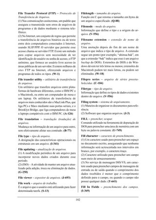 File Transfer Protocol (FTP) – Protocolo de                  Filelength – tamanho do arquivo.
Transferência de Arquivos.                                   Função em C que retorna o tamanho em bytes de
(1) Nas comunicações assíncronas, um padrão que              um arquivo especificado. (Q-88)
assegura a transmissão sem erros de arquivos de
                                                             Filemode – modo do arquivo.
programas e de dados mediante o sistema tele-
                                                             Informação que define o tipo e a origem do ar-
fônico.
                                                             quivo. (V-556)
(2) Na Internet, um conjunto de regras que permite
a transferência de arquivos binários ou de texto             Filename extension – extensão de nome de
entre dois computadores conectados à Internet,               arquivo.
usando SLIP/PPP. O servidor que permite esse                 Uma anotação depois do fim de um nome de
acesso chama-se servidor FTP. Existe um método               arquivo que indica o tipo de arquivo. A extensão
para copiar arquivos sem necessidade de ter                  segue um ponto (por exemplo, “ahimsa.bak”, em
identificação do usuário ou senha de acesso, o FTP           que a extensão “bak” indica que esse é um arquivo
anônimo, que fornece ao usuário livre acesso às              backup do DOS). Extensões do DOS e do Win-
áreas públicas de um servidor. Existem milhares de           dows devem ter três letras ou menos; extensões do
sites FTP na Internet, oferecendo arquivos e                 Macintosh podem ter mais letras, ou podem ser
programas de todos os tipos. (W-1)                           eliminadas. (W-18)
File transfer utility – utilitário de transferência          Filepro series – arquivo de séries preesta-
de arquivos.                                                 belecidas. (C-184)
Um utilitário que transfere arquivos entre plata-
                                                             Filetype – tipo de arquivo.
formas de hardware diferentes, como o IBM PC e
                                                             Informação que define os tipos de dados existentes
o Macintosh, ou entre um computador de mesa e
                                                             dentro do arquivo. (V-556)
um laptop. Os utilitários de transferência de
arquivos mais conhecidos são o MacLink Plus, que             Filing system – sistema de arquivamento.
liga PCs e Macs mediante suas portas seriais, e o            (1) Maneira de organizar os documentos para refe-
Brooklyn Bridge, que liga computadores de mesa               rência.
a laptops compátiveis com o IBM PC. (A-126)                  (2) Software que organiza arquivos. (J-3)

File translation – translação (tradução) de                  FILL – preencher, ocupar.
arquivos.                                                    Comando utilizado na ferramenta de depuração do
Mudança na informação de um arquivo para outro,              DOS para preencher uma área de memória com um
sem efetivamente afetar seu contéudo. (B-77)                 byte ou palavra constante. (U-749)

File type – tipo de arquivo.                                 Fill character – caractere de preenchimento.
A designação das características operacionais ou             (1) Um caractere usado para preencher um espaço
estruturais em um arquivo. (I-341)                           no documento escrito, assegurando que nenhuma
                                                             informação será acrescentada nos intervalos em
File updating – atualização de arquivos.
                                                             branco, por exemplo, o caractere-traço.
(1) A modificação periódica de um arquivo para
                                                             (2) Caractere utilizado para preencher um campo
incorporar novos dados criados durante esse
                                                             num meio de armazenamento.
período.
                                                             (3) No serviço de mensagem IMS/VS, um carac-
(2) (ISO) – A atividade de manter um arquivo atua-
                                                             tere usado para preencher campos de mensagens de
lizado pela adição, troca ou eliminação de dados.
                                                             entrada ou de saída quando o comprimento dos
(G-250)
                                                             dados recebidos é menor que o comprimento
File viewer – expositor de arquivos. (J-693)                 definido para o campo, ou quando o campo não
                                                             possui qualquer dado. (T-641)
File work – arquivo de trabalho.
É o arquivo que o usuário está utilizando para fazer         Fill In Fields – preenchimento dos campos.
determinada tarefa. (S-13)                                   (I-369)


                                                       182
 