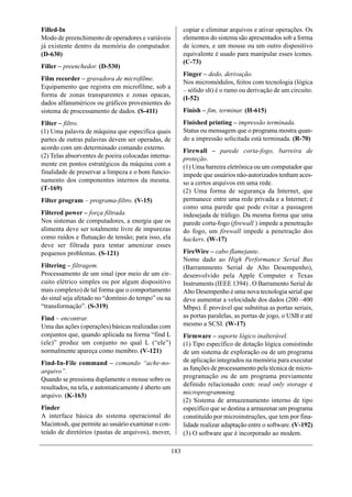 Filled-In                                                  copiar e eliminar arquivos e ativar operações. Os
Modo de preenchimento de operadores e variáveis            elementos do sistema são apresentados sob a forma
já existente dentro da memória do computador.              de ícones, e um mouse ou um outro dispositivo
(D-630)                                                    equivalente é usado para manipular esses ícones.
                                                           (C-73)
Filler – preenchedor. (D-530)
                                                           Finger – dedo, derivação.
Film recorder – gravadora de microfilme.
                                                           Nos micromódulos, feitos com tecnologia (lógica
Equipamento que registra em microfilme, sob a
                                                           – sólido slt) é o ramo ou derivação de um circuito.
forma de zonas transparentes e zonas opacas,
                                                           (I-52)
dados alfanuméricos ou gráficos provenientes do
sistema de processamento de dados. (S-411)                 Finish – fim, terminar. (H-615)
Filter – filtro.                                           Finished printing – impressão terminada.
(1) Uma palavra de máquina que especifica quais            Status ou mensagem que o programa mostra quan-
partes de outras palavras devem ser operadas, de           do a impressão solicitada está terminada. (R-70)
acordo com um determinado comando externo.                 Firewall – parede corta-fogo, barreira de
(2) Telas absorventes de poeira colocadas interna-         proteção.
mente em pontos estratégicos da máquina com a              (1) Uma barreira eletrônica ou um computador que
finalidade de preservar a limpeza e o bom funcio-          impede que usuários não-autorizados tenham aces-
namento dos componentes internos da mesma.                 so a certos arquivos em uma rede.
(T-169)                                                    (2) Uma forma de segurança da Internet, que
Filter program – programa-filtro. (V-15)                   permanece entre uma rede privada e a Internet; é
                                                           como uma parede que pode evitar a passagem
Filtered power – força filtrada.                           indesejada de tráfego. Da mesma forma que uma
Nos sistemas de computadores, a energia que os             parede corta-fogo (firewall ) impede a penetração
alimenta deve ser totalmente livre de impurezas            do fogo, um firewall impede a penetração dos
como ruídos e flutuação de tensão; para isso, ela          hackers. (W-17)
deve ser filtrada para tentar amenizar esses
pequenos problemas. (S-121)                                FireWire – cabo flamejante.
                                                           Nome dado ao High Performance Serial Bus
Filtering – filtragem.                                     (Barrammento Serial de Alto Desempenho),
Processamento de um sinal (por meio de um cir-             desenvolvido pela Apple Computer e Texas
cuito elétrico simples ou por algum dispositivo            Instruments (IEEE 1394) . O Barramento Serial de
mais complexo) de tal forma que o comportamento            Alto Desempenho é uma nova tecnologia serial que
do sinal seja afetado no “domínio do tempo” ou na          deve aumentar a velocidade dos dados (200 –400
“transformação”. (S-319)                                   Mbps). É provável que substitua as portas seriais,
Find – encontrar.                                          as portas paralelas, as portas de jogo, o USB e até
Uma das ações (operações) básicas realizadas com           mesmo a SCSI. (W-17)
conjuntos que, quando aplicada na forma “find L            Firmware – suporte lógico inalterável.
(ele)” produz um conjunto no qual L (“ele”)                (1) Tipo específico de dotação lógica consistindo
normalmente apareça como membro. (V-121)                   de um sistema de exploração ou de um programa
Find-In-File command – comando “ache-no-                   de aplicação integrados na memória para executar
arquivo”.                                                  as funções de processamento pela técnica de micro-
Quando se pressiona duplamente o mouse sobre os            programação ou de um programa previamente
resultados, na tela, e automaticamente é aberto um         definido relacionado com: read only storage e
arquivo. (K-163)                                           microprogramming.
                                                           (2) Sistema de armazenamento interno de tipo
Finder                                                     específico que se destina a armazenar um programa
A interface básica do sistema operacional do               constituído por microinstruções, que tem por fina-
Macintosh, que permite ao usuário examinar o con-          lidade realizar adaptação entre o software. (V-192)
teúdo de diretórios (pastas de arquivos), mover,           (3) O software que é incorporado ao modem.

                                                     183
 