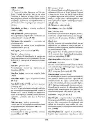 FIRST – (H-623)                                           Fit – adequar (área).
(1) Primeiro.                                             (1) Método utilizado para selecionar uma área con-
(2) Forum of Incident Response and Security               tígüa da memória que se deseja designar (assign)
Teams. Unidade da Internet Society que tem a              a um segmento. A lista (ou fila) de espaços livres
finalidade de fomentar a cooperação e a coor-             é explorada a partir do início definido, e a deter-
denação quando ocorrem incidentes relacionados            minação (assign) é feita a partir da primeira área
a segurança, e promover o compartilhamento de             livre cuja extensão excede a área de pesquisa defi-
informações sobre os perigos que ameaçam a                nida. (V-628)
Internet.                                                 (2) Adeqüar-se, ser apropriado.
First choice versions – primeira escolha de               Five phases – cinco fases. (I-364)
versões. (L-123)
                                                          Fix – consertar, fixar.
First generation – primeira geração.                      Uma correção de um erro num programa, normal-
São os primeiros computadores construídos que             mente uma correção temporária ou uma transpo-
ainda utilizavam válvulas. (V-703)                        sição (bypass) de um código defeituoso. (V-119)
First generation computer – computador da                 Fixed – fixo.
primeira geração.                                         (1) Nos sistemas com memória virtual, são as
Computador que utiliza, como componentes,                 páginas que não podem ser transferidas para a
válvulas de vácuo. (D-25)                                 memória externa de páginas, permanecendo fixas
                                                          na memória real. (T-180)
First input – primeira entrada. (E-307)
                                                          (2) Qualquer meio de armazenamento não remo-
First key – chave principal.                              vível, como um disco rígido alojado permanente-
Forma exclusiva de identificação do registro que          mente em sua unidade. (F-120)
é utilizada diretamente pelo computador. No caso
                                                          Fixed dimension – dimensão fixa. (E-288)
do dBASE III, corresponde ao número do registro.
(T-163)                                                   Fixed disk – disco fixo.
                                                          (1) Uma ou mais lâminas inflexíveis revestidas
First line – primeira linha.
                                                          com um material que permite a gravação magnética
Posicionamento inicial da       impressora    no
                                                          de dados digitais. (J-52)
formulário. (R-70)
                                                          (2) O mesmo que disco rígido. (E-153)
First line indent – recuo da primeira linha.
                                                          Fixed overflow – estouro fixado.
(I-374)
                                                          (1) A condição que aparece quando o resultado de
First order logic – lógica de primeira ordem.             uma operação aritmética excede a capacidade de
(E-281)                                                   armazenamento do espaço determinado para
                                                          receber este resultado, em um computador digital.
First-In-First-Out (FIFO) – primeiro a entrar,
                                                          (2) O dígito que surge quando existe um estouro.
primeiro a sair.
                                                          Dependendo do programa da máquina, este dígito
Em ACF/TCAM, plano de organização em fila em
                                                          pode provocar uma parada no processamento, ou
que as mensagens que tem propriedade idêntica na
                                                          simplesmente ignorar esta condição. (D-194)
mesma fila da lista de destino são enviadas na
ordem de incorporação (entrada) de seus primeiros         Fixed time – tempo fixo. (E-302)
segmentos. Contrasta com: Last-In-First-Out.
                                                          Fixed-length – comprimento fixo, tamanho fixo.
(V-75)
                                                          Em programação COBOL, uma cláusula da divisão
First-time-user – usuário novo (novato).                  de meio físico (environment division) usada para
Usuário que está utilizando determinado software          indicar que os arquivos mencionados são cons-
ou equipamento pela primeira vez. (T-247)                 tituídos de registros de comprimento (tamanho)
                                                          fixo. (V-640)
Firstblock – primeiro bloco.
É um indicador de listas que aponta o início do           Fixed-length record – registro de tamanho fixo.
primeiro bloco. (N-177)                                   Registro cujo comprimento é igual ao de todos


                                                    184
 