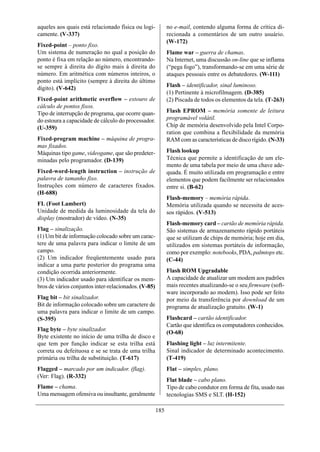 aqueles aos quais está relacionado física ou logi-          no e-mail, contendo alguma forma de crítica di-
camente. (V-337)                                            recionada a comentários de um outro usuário.
                                                            (W-172)
Fixed-point – ponto fixo.
Um sistema de numeração no qual a posição do                Flame war – guerra de chamas.
ponto é fixa em relação ao número, encontrando-             Na Internet, uma discussão on-line que se inflama
se sempre à direita do dígito mais à direita do             (“pega fogo”), transformando-se em uma série de
número. Em aritmética com números inteiros, o               ataques pessoais entre os debatedores. (W-111)
ponto está implícito (sempre à direita do último
dígito). (V-642)                                            Flash – identificador, sinal luminoso.
                                                            (1) Pertinente à microfilmagem. (D-385)
Fixed-point arithmetic overflow – estouro de                (2) Piscada de todos os elementos da tela. (T-263)
cálculo de pontos fixos.
Tipo de interrupção de programa, que ocorre quan-           Flash EPROM – memória somente de leitura
do estoura a capacidade de cálculo do processador.          programável volátil.
(U-359)                                                     Chip de memória desenvolvido pela Intel Corpo-
                                                            ration que combina a flexibilidade da memória
Fixed-program machine – máquina de progra-                  RAM com as características de disco rígido. (N-33)
mas fixados.
Máquinas tipo game, videogame, que são predeter-            Flash lookup
minadas pelo programador. (D-139)                           Técnica que permite a identificação de um ele-
                                                            mento de uma tabela por meio de uma chave ade-
Fixed-word-length instruction – instrução de                quada. É muito utilizada em programação e entre
palavra de tamanho fixo.                                    elementos que podem facilmente ser relacionados
Instruções com número de caracteres fixados.                entre si. (B-62)
(H-688)
                                                            Flash-memory – memória rápida.
FL (Foot Lambert)                                           Memória utilizada quando se necessita de aces-
Unidade de medida da luminosidade da tela do                sos rápidos. (V-513)
display (mostrador) de vídeo. (N-35)
                                                            Flash-memory card – cartão de memória rápida.
Flag – sinalização.                                         São sistemas de armazenamento rápido portáteis
(1) Um bit de informação colocado sobre um carac-           que se utilizam de chips de memória; hoje em dia,
tere de uma palavra para indicar o limite de um             utilizados em sistemas portáteis de informação,
campo.                                                      como por exemplo: notebooks, PDA, palmtops etc.
(2) Um indicador freqüentemente usado para                  (C-44)
indicar a uma parte posterior do programa uma
condição ocorrida anteriormente.                            Flash ROM Upgradable
(3) Um indicador usado para identificar os mem-             A capacidade de atualizar um modem aos padrões
bros de vários conjuntos inter-relacionados. (V-85)         mais recentes atualizando-se o seu firmware (soft-
                                                            ware incorporado ao modem). Isso pode ser feito
Flag bit – bit sinalizador.                                 por meio da transferência por download de um
Bit de informação colocado sobre um caractere de            programa de atualização gratuito. (W-1)
uma palavra para indicar o limite de um campo.
(S-395)                                                     Flashcard – cartão identificador.
                                                            Cartão que identifica os computadores conhecidos.
Flag byte – byte sinalizador.
                                                            (O-68)
Byte existente no início de uma trilha de disco e
que tem por função indicar se esta trilha está              Flashing light – luz intermitente.
correta ou defeituosa e se se trata de uma trilha           Sinal indicador de determinado acontecimento.
primária ou trilha de substituição. (T-617)                 (T-419)
Flagged – marcado por um indicador. (flag).                 Flat – simples, plano.
(Ver: Flag). (R-332)
                                                            Flat blade – cabo plano.
Flame – chama.                                              Tipo de cabo condutor em forma de fita, usado nas
Uma mensagem ofensiva ou insultante, geralmente             tecnologias SMS e SLT. (H-152)

                                                      185
 