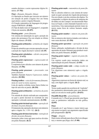 estados distintos e assim representar dígitos bi-          Floating-point math – matemática de ponto flu-
nários. (V-702)                                            tuante
                                                           São os cálculos relativos a um sistema de nume-
Float – flutuante, flutuador; flutuar.                     ração no qual a posição da vírgula não permanece
(1) Operação ou função que converte um número              fixa em relação a um dos extremos dos dígitos. No
em notação de ponto (vírgula) fixo em forma                computador, os dígitos da palavra de máquina são
equivalente a ponto (vírgula) flutuante.                   divididos em dois campos: um denominado Man-
(2) Função matemática da linguagem de progra-              tissa ou Fração, e outro chamado Expoente ou Ca-
mação FORTRAN. (T-263)                                     racterística. Esta representação permite tratar nú-
(3) Tipo de dados reais em linguagem C, ocupando           meros numa faixa de valores bastante ampla.
4 bytes de memória. (D-497)                                (R-131)
Floating point – ponto flutuante.                          Floating-point number – número em ponto flu-
Um sistema de numeração no qual a posição do               tuante.
ponto não permanece fixa em relação ao último              São os números não inteiros tratados com todas as
dígito do número. (V-113)                                  suas casas decimais. (U-354)
Floating point arithmetics – aritmética de vírgula         Floating-point operation – operação em ponto
flutuante.                                                 flutuante
O tipo de aritmética que executa operações em que          Soma, subtração, multiplicação e divisão de dois
a posição da vírgula decimal é variável. (G-29)            operandos de ponto flutuante para produzir resul-
                                                           tados em ponto flutuante. (S-267)
Floating point calculation – cálculo com pontos
flutuantes. (V-672)                                        Floating-point register – registro de ponto flu-
                                                           tuante.
Floating point coprocessor – coprocessador de              Um registro usado para manipular dados em
ponto flutuante.                                           representação de ponto flutuante. (J-355)
É responsável por cálculos com número de ponto
flutuante. (T-396)                                         Floating-point scalar code – código escalar em
                                                           ponto flutuante.
Floating point processor – processador com                 Um algarismo com número(s) após a vírgula.
ponto flutuante.                                           (K-1)
Também chamado Numeric Coprocessor, realiza
                                                           Floating-point values – valores em ponto flu-
cálculos. (H-384)
                                                           tuante.
Floating toolbox – caixa de ferramentas flutuante,         Algarismos expressos na forma de número real, ou
menu de varal ou menu suspenso.                            seja, com dígito após a vírgula. (K-2)
Lista de opções exibidas numa barra (linha) no             Flood
topo de uma tela ou janela. (R-210)                        Termo usado quando da ocorrência da “explosão”
Floating-point arithmetics – aritmética de ponto           dos parâmetros determinados para uma determi-
flutuante.                                                 nada cor em tela no modo gráfico. (D-631)
Um método de cálculo realizado por computador,             Floodfill (flood fill) – preenchimento.
no qual o ponto decimal no resultado de uma                Comando em C e Pascal que preenche uma figura
operação é colocado automaticamente. (S-358)               com os parâmetros indicados na tela gráfica.
                                                           (Q-85)
Floating-point decimal operation – operação de
decimais em ponto flutuante.                               Floor
O tratamento das operações decimais com números            Comando em C que fornece o maior inteiro que
após a vírgula. Ex.: 1/10 = 0,1. (K-2)                     seja menor ou igual a um argumento especificado
                                                           pelo programador. (Q-31)
Floating-point division instruction – instrução de
divisão em ponto flutuante.                                Floppy – disquete.
Instruções sobre como agir para resolver divisões          Outro nome utilizado para discos flexíveis (disque-
em ponto flutuante. (K-2)                                  tes); o mesmo que floppy disk. (V-80)


                                                     187
 