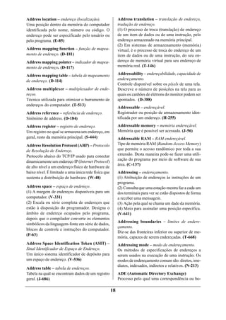Address location – endereço (localização).                 Address translation – translação de endereço,
Uma posição dentro da memória do computador                tradução de endereço.
identificada pelo nome, número ou código. O                (1) O processo de troca (translação) de endereço
endereço pode ser especificado pelo usuário ou             de um item de dados ou de uma instrução, pelo
pelo programa. (E-85)                                      endereço armazenado na memória principal.
                                                           (2) Em sistemas de armazenamento (memória)
Address mapping function – função de mapea-                virtual, é o processo de troca do endereço de um
mento de endereço. (D-181)                                 item de dados ou de uma instrução, do seu en-
Address mapping pointer – indicador de mapea-              dereço de memória virtual para seu endereço de
mento de endereço. (D-117)                                 memória real. (T-146)

Address mapping table – tabela de mapeamento               Addressability – endereçabilidade, capacidade de
de endereço. (D-114)                                       endereçamento.
                                                           Controle disponível sobre os píxels de uma tela.
Address multiplexer – multiplexador de ende-               Descreve o número de posições na tela para as
reços.                                                     quais os canhões de elétrons do monitor podem ser
Técnica utilizada para otimizar o barramento de            apontados. (D-388)
endereços do computador. (T-513)
                                                           Addressable – endereçável.
Address reference – referência de endereço.                Registrador ou posição de armazenamento iden-
Sinônimo de address. (D-184)                               tificada por um endereço. (H-255)

Address register – registro de endereço.                   Addressable memory – memória endereçável.
Um registro no qual se armazena um endereço, em            Memória que é possível ser acessada. (J-56)
geral, resto da memória principal. (S-444)                 Addressable RAM – RAM endereçável.
Address Resolution Protocol (ARP) – Protocolo              Tipo de memória RAM (Random-Access Memory)
de Resolução de Endereço.                                  que permite o acesso randômico por toda a sua
Protocolo abaixo do TCP/IP usado para conectar             extensão. Desta maneira pode-se fazer uma utili-
                                                           zação do programa por meio de software de sua
dinamicamente um endereço IP (Internet Protocol)
                                                           área. (C-137)
de alto nível a um endereço físico de hardware de
baixo nível. É limitado a uma única rede física que        Addressing – endereçamento.
sustenta a distribuição de hardware. (W-48)                (1) Atribuição de endereços às instruções de um
                                                           programa.
Address space – espaço de endereço.                        (2) Consulta que uma estação-mestra faz a cada um
(1) A margem de endereços disponíveis para um              dos terminais para ver se estão dispostos de forma
computador. (V-331)                                        a receber uma mensagem.
(2) Escala ou série completa de endereços que              (3) Ação pela qual se chama um dado da memória.
estão à disposição do programador. Designa o               (4) Meio para assinalar uma posição específica.
âmbito de endereço ocupados pelo programa,                 (V-641)
depois que o compilador converte os elementos
                                                           Addressing boundaries – limites de endere-
simbólicos da linguagem-fonte em série de dados,
                                                           çamento.
blocos de controle e instruções do computador.
                                                           Diz-se das fronteiras inferior ou superior de me-
(F-63)
                                                           mória, capazes de serem endereçadas. (T-668)
Address Space Identification Token (ASIT) –                Addressing mode – modo de endereçamento.
Sinal Identificador de Espaço de Endereço.                 Os métodos de especificações de endereços a
Um único sistema identificador de depósito para            serem usados na execução de uma instrução. Os
um espaço de endereço. (V-536)                             modos de endereçamento comum são: diretos, ime-
                                                           diatos, indexados, indiretos e relativos. (N-213)
Address table – tabela de endereços.
Tabela na qual se encontram dados de um registro           ADE (Automatic Directory Exchange)
geral. (J-686)                                             Processo pelo qual uma correspondência ou bo-

                                                      18
 
