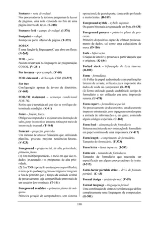Footnote – nota de rodapé.                                 operacional, de grande porte, com cartão perfurado
Nos processadores de texto ou programas de layout          e muito lentas. (D-109)
de páginas, uma nota colocada no fim de uma
                                                           Foreground nybble – nybble superior.
página interna do texto. (S-318)
                                                           Os quatro bits mais à esquerda de um byte. (S-431)
Footnote field – campo de rodapé. (I-376)
                                                           Foreground process – primeiro plano de pro-
Footprint – rodapé.                                        cesso.
Rodapé na parte inferior da página. (T-335)                Primeiro dispositivo capaz de efetuar processa-
                                                           mento de dados, tal como uma calculadora de
FOPEN
                                                           mesa. (D-116)
É uma função da linguagem C que abre um fluxo.
(N-265)                                                    Fork – bifurcação.
                                                           Criação de um novo processo a partir daquele que
FOR – para.
                                                           o originou. (K-184)
Palavra reservada da linguagem de programação
COBOL. (V-241)                                             Forked stack – bifurcação de lista inversa.
                                                           (D-202)
For instance – por exemplo. (V-60)
                                                           Form – formulário.
FOR statement – declaração FOR. (H-319)                    (1) Folha de papel padronizado com perfurações
For tree                                                   laterais de arraste, utilizada para impressão dos
Configuração apenas da árvore de diretórios.               dados de saída do computador. (R-393)
(V-669)                                                    (2) Termo utilizado quando da definição do tipo de
                                                           formulário a ser utilizado em uma impressão
FOR-TO statement – sentença condicional                    remota. (U-678)
FOR-TO.
Rotina que é repetida até que não se verifique de-         Form expert – formulário especial.
terminada condição. (K-41)                                 No processamento de documentos, um documento
                                                           impresso estruturado, com espaços reservados para
Force – forçar; força.                                     a entrada de informações e, em geral, contendo
Obrigar o computador a executar uma instrução de           alguns códigos especiais. (C-160)
salto, jump instruction, em uma rotina por meio de
intervenção manual. (T-144)                                Form feed – alimentação de formulário.
                                                           Sistema mecânico de movimentação do formulário
Forecast – projeção, previsão.                             em papel contínuo de uma impressora. (V-417)
Um método de análise financeira que, utilizando
planilha, procura projetar tendências futuras.             Form length – comprimento de formulário.
(V-523)                                                    Tamanho do formulário. (T-373)

Foreground – preferencial, de alta prioridade;             Form letter – letra impressa. (I-383)
primeiro plano.                                            Form size – tamanho de formulário.
(1) Em multiprogramação, o meio em que são ro-             Tamanho de formulário que necessita ser
dados (executados) os programas de alta prio-              especificado em alguns processadores de texto.
ridade.                                                    (I-313)
(2) Em TSO (operação em tempo compartilhado),
o meio pelo qual os programas emigram e imigram            Form-factor portable drive – drive de formato
a fim de permitir que o tempo da unidade central           portátil. (C-43)
de processamento seja compartilhado entre mais de          Formal design – projeto formal. (V-09)
um usuário dos terminais. (T-101)
                                                           Formal language – linguagem formal.
Foreground machine – primeiro plano de má-                 Uma combinação de sintaxe e semântica que define
quina.                                                     completamente uma linguagem de computador.
Primeira geração de computadores, sem sistema              (G-301)

                                                     190
 