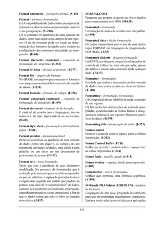 Formal parameter – parâmetro formal. (V-15)                 FORMAT.COM
                                                            Programa que prepara disquetes ou discos rígidos
Format – formato; formatação.
                                                            para serem usados pelo DOS. (H-618)
(1) Arranjo definido de dados sobre um suporte de
informática, descrevendo a representação material           Formatted – formatado.
e sua justaposição. (V-298)                                 Formatação de dados de acordo com um padrão.
(2) A estrutura ou aparência de uma unidade de              (D-395)
dados, como num arquivo os campos de um regis-
                                                            Formatted data – dados formatados.
tro. O ato de formatar pode ser usado na deter-
                                                            Os dados transmitidos com o uso de uma decla-
minação dos formatos desejados pelo usuário na
                                                            ração FORMAT em linguagem de programação
configuração das estruturas vinculadas ao com-
                                                            FORTRAN. (T-55)
putador. (E-68)
                                                            Formatted diskette – disquete formatado.
Format character command – comando de                       Em DPCX, um disquete no qual as informações de
formatação de caracteres. (I-361)                           controle de trilha e de setor são gravadas, apesar
Format division – divisão de formato. (I-377)               das trilhas e setores não conterem ainda qualquer
                                                            dado. (T-117)
Format file – arquivo de formato.
No dBASE, um arquivo que armazena os formatos               Formatter – formatador.
com os quais o usuário definiu uma tela de entrada          Entidade que realiza a arrumação predeterminada
de dados. (E-231)                                           de dados, tais como caracteres, itens ou linhas.
                                                            (T-118)
Format footnote – formato de rodapé. (I-376)
                                                            Formatting – formatação, formatando.
Format paragraph command – comando de                       (1) Composição de um relatório de saída ou arranjo
formatação de paragrafo. (I-369)                            de um registro.
Format statement – formato de declaração.                   (2) Gravação das informações de controle apro-
É variável de acordo com a linguagem, mas na                priadas, estabelecendo as trilhas físicas e desig-
maioria é do tipo: tipo/variável ou vice-versa.             nando os endereços dos registros físicos na super-
(D-60)                                                      fície do disco. (R-395)
                                                            Formatting title – formatação de título. (I-373)
Format style sheet – formatação estilo dobra de
papel. (I-382)                                              Forms control
                                                            Permite o controle sobre o espaço entre as linhas
Format suitable – formato aceitável.
                                                            imprimidas. (I-342)
Relativo à estrutura ou aparência de uma unidade
de dados como um arquivo, os campos em um                   Forms Control Buffer (FCB)
registro de um banco de dados, uma célula e uma             Buffer que permite o controle sobre o espaço entre
planilha ou um texto em um documento de                     as linhas imprimidas. (I-342)
processador de textos. (F-102)                              Forms flash – modelo, grade. (I-315)
Format text – texto formatado.                              Forms overlay – suporte, fundo para impressão.
Texto que tem a aparência de seus elementos                 (I-307)
modificada. No processo de formatação, que é
realizado pelo sistema operacional do computador            Formula bar – barra de fórmulas.
ou por um utilitário, o espaço de gravação do disco         Gráfico que expressa uma fórmula algébrica.
é organizado segundo um padrão que produz, na               (V-390)
prática, uma série de “compartimentos” de dados,            FORmula TRANslator (FORTRAN) – tradutor
cada um deles podendo ser localizado, endereçado,           de fórmulas.
especificamente pelo sistema operacional a fim de           Linguagem de alto nível projetada inicialmente
que os dados sejam gravados e lidos de maneira              para uso em problemas matemáticos complexos.
sistemática. (J-117)                                        Embora tenha sido desenvolvida para aplicações

                                                      191
 