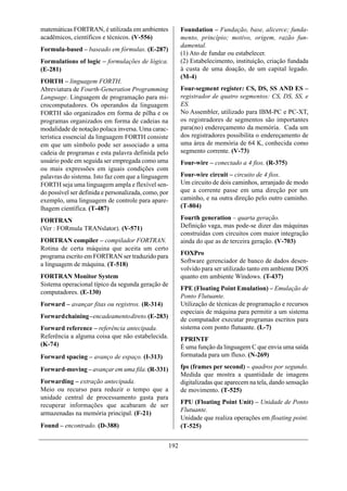 matemáticas FORTRAN, é utilizada em ambientes               Foundation – Fundação, base, alicerce; funda-
acadêmicos, científicos e técnicos. (V-556)                 mento, princípio; motivo, origem, razão fun-
                                                            damental.
Formula-based – baseado em fórmulas. (E-287)
                                                            (1) Ato de fundar ou estabelecer.
Formulations of logic – formulações de lógica.              (2) Estabelecimento, instituição, criação fundada
(E-281)                                                     à custa de uma doação, de um capital legado.
                                                            (M-4)
FORTH – linguagem FORTH.
Abreviatura de Fourth-Generation Programming                Four-segment register: CS, DS, SS AND ES –
Language. Linguagem de programação para mi-                 registrador de quatro segmentos: CS, DS, SS, e
crocomputadores. Os operandos da linguagem                  ES.
FORTH são organizados em forma de pilha e os                No Assembler, utilizado para IBM-PC e PC-XT,
programas organizados em forma de cadeias na                os registradores de segmentos são importantes
modalidade de notação polaca inversa. Uma carac-            para(no) endereçamento da memória. Cada um
terística essencial da linguagem FORTH consiste             dos registradores possibilita o endereçamento de
em que um símbolo pode ser associado a uma                  uma área de memória de 64 K, conhecida como
cadeia de programas e esta palavra definida pelo            segmento corrente. (V-73)
usuário pode em seguida ser empregada como uma              Four-wire – conectado a 4 fios. (R-375)
ou mais expressões em iguais condições com
palavras do sistema. Isto faz com que a linguagem           Four-wire circuit – circuito de 4 fios.
FORTH seja uma linguagem ampla e flexível sen-              Um circuito de dois caminhos, arranjado de modo
do possível ser definida e personalizada, como, por         que a corrente passe em uma direção por um
exemplo, uma linguagem de controle para apare-              caminho, e na outra direção pelo outro caminho.
lhagem científica. (T-487)                                  (T-804)

FORTRAN                                                     Fourth generation – quarta geração.
(Ver : FORmula TRANslator). (V-571)                         Definição vaga, mas pode-se dizer das máquinas
                                                            construídas com circuitos com maior integração
FORTRAN compiler – compilador FORTRAN.                      ainda do que as de terceira geração. (V-703)
Rotina de certa máquina que aceita um certo
programa escrito em FORTRAN ser traduzido para              FOXPro
                                                            Software gerenciador de banco de dados desen-
a linguagem de máquina. (T-518)
                                                            volvido para ser utilizado tanto em ambiente DOS
FORTRAN Monitor System                                      quanto em ambiente Windows. (T-437)
Sistema operacional típico da segunda geração de
                                                            FPE (Floating Point Emulation) – Emulação de
computadores. (E-130)
                                                            Ponto Flutuante.
Forward – avançar fitas ou registros. (R-314)               Utilização de técnicas de programação e recursos
                                                            especiais de máquina para permitir a um sistema
Forward chaining – encadeamento direto. (E-283)
                                                            de computador executar programas escritos para
Forward reference – referência antecipada.                  sistema com ponto flutuante. (L-7)
Referência a alguma coisa que não estabelecida.             FPRINTF
(K-74)                                                      É uma função da linguagem C que envia uma saída
Forward spacing – avanço de espaço. (I-313)                 formatada para um fluxo. (N-269)

Forward-moving – avançar em uma fila. (R-331)               fps (frames per second) – quadros por segundo.
                                                            Medida que mostra a quantidade de imagens
Forwarding – extração antecipada.                           digitalizadas que aparecem na tela, dando sensação
Meio ou recurso para reduzir o tempo que a                  de movimento. (T-525)
unidade central de processamento gasta para
                                                            FPU (Floating Point Unit) – Unidade de Ponto
recuperar informações que acabaram de ser
                                                            Flutuante.
armazenadas na memória principal. (F-21)
                                                            Unidade que realiza operações em floating point.
Found – encontrado. (D-388)                                 (T-525)


                                                      192
 