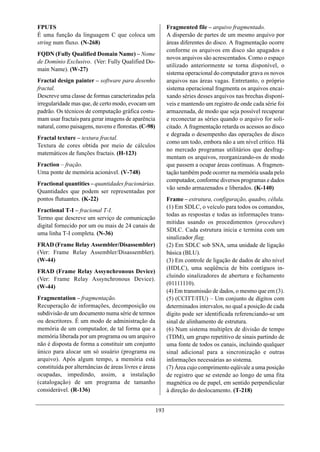 FPUTS                                                        Fragmented file – arquivo fragmentado.
É uma função da linguagem C que coloca um                    A dispersão de partes de um mesmo arquivo por
string num fluxo. (N-268)                                    áreas diferentes do disco. A fragmentação ocorre
                                                             conforme os arquivos em disco são apagados e
FQDN (Fully Qualified Domain Name) – Nome
                                                             novos arquivos são acrescentados. Como o espaço
de Domínio Exclusivo. (Ver: Fully Qualified Do-
                                                             utilizado anteriormente se torna disponível, o
main Name). (W-27)
                                                             sistema operacional do computador grava os novos
Fractal design painter – software para desenho               arquivos nas áreas vagas. Entretanto, o próprio
fractal.                                                     sistema operacional fragmenta os arquivos encai-
Descreve uma classe de formas caracterizadas pela            xando séries desses arquivos nas brechas disponí-
irregularidade mas que, de certo modo, evocam um             veis e mantendo um registro de onde cada série foi
padrão. Os técnicos de computação gráfica costu-             armazenada, de modo que seja possível recuperar
mam usar fractais para gerar imagens de aparência            e reconectar as séries quando o arquivo for soli-
natural, como paisagens, nuvens e florestas. (C-98)          citado. A fragmentação retarda os acessos ao disco
                                                             e degrada o desempenho das operações de disco
Fractal texture – textura fractal.
                                                             como um todo, embora não a um nível crítico. Há
Textura de cores obtida por meio de cálculos
                                                             no mercado programas utilitários que desfrag-
matemáticos de funções fractais. (H-123)
                                                             mentam os arquivos, reorganizando-os de modo
Fraction – fração.                                           que passem a ocupar áreas contínuas. A fragmen-
Uma ponte de memória acionável. (V-748)                      tação também pode ocorrer na memória usada pelo
                                                             computador, conforme diversos programas e dados
Fractional quantities – quantidades fracionárias.
                                                             vão sendo armazenados e liberados. (K-140)
Quantidades que podem ser representadas por
pontos flutuantes. (K-22)                                    Frame – estrutura, configuração, quadro, célula.
                                                             (1) Em SDLC, o veículo para todos os comandos,
Fractional T-I – fracional T-I.
                                                             todas as respostas e todas as informações trans-
Termo que descreve um serviço de comunicação
                                                             mitidas usando os procedimentos (procedure)
digital fornecido por um ou mais de 24 canais de
                                                             SDLC. Cada estrutura inicia e termina com um
uma linha T-I completa. (N-36)
                                                             sinalizador flag.
FRAD (Frame Relay Assembler/Disassembler)                    (2) Em SDLC sob SNA, uma unidade de ligação
(Ver: Frame Relay Assembler/Disassembler).                   básica (BLU).
(W-44)                                                       (3) Em controle de ligação de dados de alto nível
                                                             (HDLC), uma seqüência de bits contíguos in-
FRAD (Frame Relay Assynchronous Device)
                                                             cluindo sinalizadores de abertura e fechamento
(Ver: Frame Relay Assynchronous Device).
                                                             (01111110).
(W-44)
                                                             (4) Em transmissão de dados, o mesmo que em (3).
Fragmentation – fragmentação.                                (5) (CCITT/ITU) – Um conjunto de dígitos com
Recuperação de informações, decomposição ou                  determinados intervalos, no qual a posição de cada
subdivisão de um documento numa série de termos              dígito pode ser identificada referenciando-se um
ou descritores. É um modo de administração da                sinal de alinhamento de estrutura.
memória de um computador, de tal forma que a                 (6) Num sistema multiplex de divisão de tempo
memória liberada por um programa ou um arquivo               (TDM), um grupo repetitivo de sinais partindo de
não é disposta de forma a constituir um conjunto             uma fonte de todos os canais, incluindo qualquer
único para alocar um só usuário (programa ou                 sinal adicional para a sincronização e outras
arquivo). Após algum tempo, a memória está                   informações necessárias ao sistema.
constituída por alternâncias de áreas livres e áreas         (7) Área cujo comprimento eqüivale a uma posição
ocupadas, impedindo, assim, a instalação                     de registro que se estende ao longo de uma fita
(catalogação) de um programa de tamanho                      magnética ou de papel, em sentido perpendicular
considerável. (R-136)                                        à direção do deslocamento. (T-218)


                                                       193
 