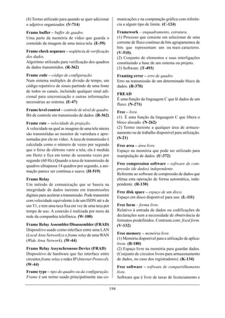(8) Termo utilizado para quando se quer adicionar             municações e na computação gráfica com referên-
o adjetivo organizador. (V-714)                               cia a algum tipo de limite. (C-124)
Frame buffer – buffer de quadro.                              Framework – enquadramento, estrutura.
Uma parte da memória de vídeo que guarda o                    (1) Processo que consiste em selecionar de uma
conteúdo da imagem de uma única tela. (E-59)                  corrente de fluxo contínuo de bits agrupamentos de
                                                              bits que representam um ou mais caracteres.
Frame check sequence – seqüência de verificação               (V-510).
dos dados.                                                    (2) Conjunto de elementos e suas interligações
Algoritmo utilizado para verificação dos quadros              constituindo a base de um sistema ou projeto.
de dados transmitidos. (R-362)                                (3) Software. (T-493)
Frame code – código de configuração.                          Framing error – erro de quadro.
Num sistema multiplex de divisão de tempo, um                 Erro na transmissão de um determinado bloco de
código repetitivo de sinais partindo de uma fonte             dados. (R-370)
de todos os canais, incluindo qualquer sinal adi-
                                                              FREAD
cional para sincronização e outras informações
                                                              É uma função da linguagem C que lê dados de um
necessárias ao sistema. (E-47)
                                                              fluxo. (N-271)
Frame level control – controle de nível de quadro.            Free – livre.
Bit de controle em transmissão de dados. (R-362)              (1) É uma função da linguagem C que libera o
Frame rate – velocidade de projeção.                          bloco alocado. (N-262)
A velocidade na qual as imagens de uma tela inteira           (2) Termo inerente a qualquer área de armaze-
são transmitidas ao monitor de varredura e apre-              namento ou de trabalho disponível para utilização.
sentadas por ele no vídeo. A taxa de transmissão é            (S-21)
calculada como o número de vezes por segundo                  Free area – área livre.
que o feixe de elétrons varre a tela; ela é medida            Espaço na memória que pode ser utilizado para
em Hertz e fica em torno de sessenta vezes por                manipulação de dados. (U-372)
segundo (60 Hz).Quando a taxa de transmissão de
                                                              Free compression software – software de com-
quadros ultrapassa 14 quadros por segundo, a ani-
                                                              pressão (de dados) independente.
mação parece ser contínua e suave. (H-519)
                                                              Referente ao software de compressão de dados que
Frame Relay                                                   efetua esta operação de forma automática, inde-
Um método de comunicação que se baseia na                     pendente. (R-130)
integridade de dados inerente em transmissões
                                                              Free disk space – espaço de um disco.
digitais para acelerar a transmissão. Pode transmitir         Espaço em disco disponível para uso. (L-111)
com velocidade equivalente à de um ISDN até a de
um T1, e tem uma taxa fixa em vez de uma taxa por             Free form – forma livre.
tempo de uso. A conexão é realizada por meio da               Relativo à entrada de dados ou codificações de
rede da companhia telefônica. (W-100)                         declarações sem a necessidade de observância de
                                                              formatos predefinidos. Contrasta com: fixed form.
Frame Relay Assembler/Disassembler (FRAD)                     (V-132)
Dispositivo usado como interface entre uma LAN
(Local Area Network) e o frame relay de uma WAN               Free memory – memória livre.
(Wide Area Network). (W-44)                                   (1) Memória disponível para a utilização de aplica-
                                                              tivos. (R-180)
Frame Relay Assynchronous Device (FRAD)                       (2) Espaço livre na memória para guardar dados.
Dispositivo de hardware que faz interface entre               (Conjunto de circuitos livres para armazenamento
circuitos frame relay e redes IP (Internet Protocol).         de dados, no caso dos registradores). (K-134)
(W-44)
                                                              Free software – software de compartilhamento
Frame type – tipo do quadro ou da configuração.               livre.
Frame é um termo usado principalmente nas co-                 Software que é livre de taxas de licenciamento e

                                                        194
 