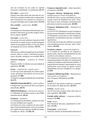 não tem restrições de uso; pode ser copiado                 Frequency dependent code – código dependente
livremente, redistribuído, ou modificado. (W-17)            de freqüência. (F-213)
Free space – espaço livre.                                  Frequency Division Multiplexing (FDM) –
Espaços reservados dentro dos intervalos de con-            multiplexação por divisão de freqüências.
trole de um conjunto de dados-chave seqüenciados            Divisão dos sinais, em uma controladora de comu-
para a inserção de novos registros no conjunto ou           nicação, através da freqüência dos sinais. Trans-
no arquivo de dados-chave seqüenciados. (S-313)             mite duas ou mais mensagens simultaneamente
                                                            pelo mesmo canal de comunicação. (R-382)
Free variable – variável livre. (E-287)
                                                            Frequency Modulation (FM) – Modulação de
Freehand
                                                            Freqüência.
Um programa de ilustração profissional para com-
                                                            (1) (CCITT/ITU) Modulação na qual a freqüência
putadores Macintosh, que produz imagens basea-
                                                            de uma corrente alternada é a característica variada.
das em objetos. (S-317)
                                                            (2) Modulação na qual duas ou mais freqüências
Free-mail – correio livre.                                  particulares correspondem cada uma a condições
Um serviço de correio eletrônico baseado na Web             significativas.
que permite ao usuário enviar e receber mensagens           (3) Uma das três formas de modificar um sinal de
a partir de uma página da Web, ao invés de utilizar         onda senoidal para fazer com que “porte” infor-
um programa de correio eletrônico. (W-67)                   mações. (H-278)

Freeware                                                    Frequency response – resposta de freqüência.
Software que, embora protegido por leis de direitos         (1) A medida da atividade de um dispositivo
autorais, pode ser usado e distribuído gratuita-            quanto à ação, resposta e acompanhamento de uma
mente; não pode, entretanto, ser revendido. (W-1)           ocorrência sob condições variáveis.
                                                            (2) A resposta de um dispositivo ou sistema é uma
Freeware program – programa de domínio                      expressão quantitativa da saída com uma função da
público.                                                    entrada sob condições explicitamente definidas. A
Programa obtido via Internet sem necessidade de             característica de resposta é representada, às vezes,
pagamento. (O-120)                                          graficamente como função de alguma variável
Freeze – congelamento; congelar, parar..                    independente, tal como a freqüência ou a direção.
(1) Erro que causa paralisação do sistema opera-            (V-259)
cional, geralmente provindo de um erro de pro-              Frequency Shift Keying (FSK) – Modulação por
gramação. (V-380)                                           Chaveamento de Freqüência.
(2) Segurar a imagem produzida pelo computador.             (Ver: Frequency Modulation). (L-192)
(E-137)
                                                            FREXP
FREOPEN (Flush REOPEN) – reabrir um fluxo.                  Função em C que calcula a mantissa e o expoente
Comando em C que associa um fluxo a um arquivo              de um número de dupla precisão. (Q-413)
especificado. (Q-36)
                                                            Friction – fricção, atrito.
FREQ (File REQuest) – solicitação de arquivos.              Ato de friccionar, produzir atrito entre duas ou
É a habilidade de transferir arquivos entre BBSs            mais superfícies. (K-5,195)
automaticamente. (B-34)
                                                            Friendly utility software – programa utilitário
Frequency – freqüência.                                     amigável. (V-680)
(1) A proporção de alternâncias, expressa em ciclos
                                                            Front – frente.
(ou seus múltiplos) por segundo.
                                                            Parte frontal de uma peça, equipamento ou mó-
(2) Número de ciclos completos de uma quanti-               dulo. (P-132)
dade variável periodicamente como, por exemplo,
um impulso de uma onda por unidade de tempo.                Front panel – painel frontal.
É medida em “Hertz”. (V-260, 76)                            Painel de controle de determinados dispositivos


                                                      195
 