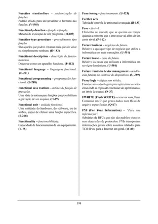 Function standardizes – padronização de                    Functioning – funcionamento. (U-523)
funções.
                                                           Further acts
Padrão criado para universalizar o formato das
                                                           Tabela de controle de erros mais avançada. (B-133)
funções. (V-548)
                                                           Fuse – fusível.
Function-by-function – função a função.
                                                           Elemento de circuito que se queima ou rompe
Método de execução de um programa. (H-609)
                                                           quando a corrente que o atravessa vai além de um
Function-type procedure – procedimento tipo                certo nível. (P-162)
função.
                                                           Future business – negócios do futuro.
São aqueles que podem retornar mais que um valor
                                                           Relativo a qualquer tipo de negócio que utiliza a
ou simplesmente nenhum. (D-183)
                                                           informática em suas transações. (U-501)
Functional description – descrição do funcio-
                                                           Future house – casa do futuro.
namento.
                                                           Relativo às casas que utilizam a informática em
Descreve como um aparelho funciona. (P-112)
                                                           serviços domésticos. (U-501)
Functional language – linguagem funcional.
                                                           Future trends in device management – tendên-
(E-291)
                                                           cias futuras no controle de dispositivos. (U-389)
Functional programming – programação fun-
                                                           Fuzzy logic – lógica sem nitidez.
cional. (E-288)
                                                           Fornece uma abordagem para aproximar o racio-
Functional save routines – rotinas de função de            cínio onde as regras de conclusão são aproximadas,
gravação.                                                  ao invés de exatas. (N-37)
Uma série de rotinas para funções que possibilitam
                                                           FWRITE (Flush WRITE) – escrever num fluxo.
a gravação de um arquivo. (H-89)
                                                           Comando em C que grava dados num fluxo de
Functional unit – unidade funcional.                       arquivo especificado. (Q-67)
Uma entidade do hardware, do software, ou de
                                                           FYI (For Your Information) – “Para sua
ambos, capaz de efetuar uma função específica.
                                                           informação”.
(S-268)
                                                           Subséries de RFCs que não são padrões técnicos
Functionality – funcionabilidade.                          nem descrições de protocolos. FYIs transportam
Capacidade de funcionamento de um equipamento.             informações gerais sobre assuntos relatados para
(E-75)                                                     TCO/IP ou para a Internet em geral. (W-80)




                                                     198
 
