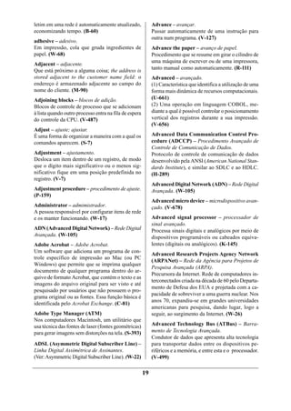 letim em uma rede é automaticamente atualizado,              Advance – avançar.
economizando tempo. (B-60)                                   Passar automaticamente de uma instrução para
                                                             outra num programa. (V-127)
adhesive – adesivo.
Em impressão, cola que gruda ingredientes de                 Advance the paper – avanço de papel.
papel. (W-68)                                                Procedimento que se resume em girar o cilindro de
                                                             uma máquina de escrever ou de uma impressora,
Adjacent – adjacente.
Que está próximo a alguma coisa; the address is              tanto manual como automaticamente. (R-111)
stored adjacent to the customer name field: o                Advanced – avançado.
endereço é armazenado adjacente ao campo do                  (1) Característica que identifica a utilização de uma
nome do cliente. (M-90)                                      forma mais dinâmica de recursos computacionais.
Adjoining blocks – blocos de adição.                         (U-661)
Blocos de controle de processo que se adicionam              (2) Uma operação em linguagem COBOL, me-
à lista quando outro processo entra na fila de espera        diante a qual é possível controlar o posicionamento
do controle da CPU. (V-487)                                  vertical dos registros durante a sua impressão.
                                                             (V-656)
Adjust – ajuste; ajustar.
É uma forma de organizar a maneira com a qual os             Advanced Data Communication Control Pro-
comandos aparecem. (S-7)                                     cedure (ADCCP) – Procedimento Avançado de
                                                             Controle de Comunicação de Dados.
Adjustment – ajustamento.                                    Protocolo de controle de comunicação de dados
Desloca um item dentro de um registro, de modo               desenvolvido pela ANSI (American National Stan-
que o dígito mais significativo ou o menos sig-              dards Institute), e similar ao SDLC e ao HDLC.
nificativo fique em uma posição predefinida no               (H-289)
registro. (V-7)
                                                             Advanced Digital Network (ADN) – Rede Digital
Adjustment procedure – procedimento de ajuste.               Avançada. (W-105)
(P-159)
                                                             Advanced micro device – microdispositivo avan-
Administrator – admimistrador.                               çado. (V-678)
A pessoa responsável por configurar itens de rede
e os manter funcionando. (W-17)                              Advanced signal processor – processador de
                                                             sinal avançado.
ADN (Advanced Digital Network) – Rede Digital                Processa sinais digitais e analógicos por meio de
Avançada. (W-105)                                            dispositivos programáveis ou cabeados equiva-
Adobe Acrobat – Adobe Acrobat.                               lentes (digitais ou analógicos). (K-145)
Um software que adiciona um programa de con-
                                                             Advanced Research Projects Agency Network
trole específico de impressão ao Mac (ou PC
                                                             (ARPANet) – Rede da Agência para Projetos de
Windows) que permite que se imprima qualquer
                                                             Pesquisa Avançada (ARPA).
documento de qualquer programa dentro do ar-
                                                             Precursora da Internet. Rede de computadores in-
quivo de formato Acrobat, que contém o texto e as
                                                             terconectados criada na década de 60 pelo Departa-
imagens do arquivo original para ser visto e até
                                                             mento de Defesa dos EUA e projetada com a ca-
pesquisado por usuários que não possuem o pro-
                                                             pacidade de sobreviver a uma guerra nuclear. Nos
grama original ou as fontes. Essa função básica é
                                                             anos 70, expandiu-se em grandes universidades
identificada pelo Acrobat Exchange. (C-81)
                                                             americanas para pesquisa, dando lugar, logo a
Adobe Type Manager (ATM)                                     seguir, ao surgimento da Internet. (W-26)
Nos computadores Macintosh, um utilitário que
usa técnica das fontes de laser (fontes geométricas)         Advanced Technology Bus (ATBus) – Barra-
para gerar imagens sem distorções na tela. (S-393)           mento de Tecnologia Avançada.
                                                             Condutor de dados que apresenta alta tecnologia
ADSL (Asymmetric Digital Subscriber Line) –                  para transportar dados entre os dispositivos pe-
Linha Digital Assimétrica de Assinantes.                     riféricos e a memória, e entre esta e o processador.
(Ver: Asymmetric Digital Subscriber Line). (W-22)            (V-499)

                                                        19
 