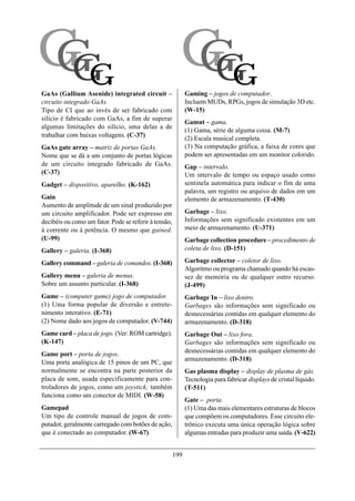 GG
GG                                                       GG
                                                         GG
GaAs (Gallium Asenide) integrated circuit –                  Gaming – jogos de computador.
circuito integrado GaAs.                                     Incluem MUDs, RPGs, jogos de simulação 3D etc.
Tipo de CI que ao invés de ser fabricado com                 (W-15)
silício é fabricado com GaAs, a fim de superar
                                                             Gamut – gama.
algumas limitações do silício, uma delas a de
                                                             (1) Gama, série de alguma coisa. (M-7)
trabalhar com baixas voltagens. (C-37)
                                                             (2) Escala musical completa.
GaAs gate array – matriz de portas GaAs.                     (3) Na computação gráfica, a faixa de cores que
Nome que se dá a um conjunto de portas lógicas               podem ser apresentadas em um monitor colorido.
de um circuito integrado fabricado de GaAs.                  Gap – intervalo.
(C-37)                                                       Um intervalo de tempo ou espaço usado como
Gadget – dispositivo, aparelho. (K-162)                      sentinela automática para indicar o fim de uma
                                                             palavra, um registro ou arquivo de dados em um
Gain                                                         elemento de armazenamento. (T-430)
Aumento de amplitude de um sinal produzido por
um circuito amplificador. Pode ser expresso em               Garbage – lixo.
decibéis ou como um fator. Pode se referir à tensão,         Informações sem significado existentes em um
à corrente ou à potência. O mesmo que gained.                meio de armazenamento. (U-371)
(U-99)                                                       Garbage collection procedure – procedimento de
Gallery – galeria. (I-368)                                   coleta de lixo. (D-151)

Gallery command – galeria de comandos. (I-368)               Garbage collector – coletor de lixo.
                                                             Algoritmo ou programa chamado quando há escas-
Gallery menu – galeria de menus.                             sez de memória ou de qualquer outro recurso.
Sobre um assunto particular. (I-368)                         (J-499)
Game – (computer game) jogo de computador.                   Garbage In – lixo dentro.
(1) Uma forma popular de diversão e entrete-                 Garbages são informações sem significado ou
nimento interativo. (E-71)                                   desnecessárias contidas em qualquer elemento do
(2) Nome dado aos jogos de computador. (V-744)               armazenamento. (D-318)
Game card – placa de jogo. (Ver: ROM cartridge).             Garbage Out – lixo fora.
(K-147)                                                      Garbages são informações sem significado ou
                                                             desnecessárias contidas em qualquer elemento do
Game port – porta de jogos.
                                                             armazenamento. (D-318)
Uma porta analógica de 15 pinos de um PC, que
normalmente se encontra na parte posterior da                Gas plasma display – display de plasma de gás.
placa de som, usada especificamente para con-                Tecnologia para fabricar displays de cristal líquido.
troladores de jogos, como um joystick; também                (T-511)
funciona como um conector de MIDI. (W-58)
                                                             Gate – porta.
Gamepad                                                      (1) Uma das mais elementares estruturas de blocos
Um tipo de controle manual de jogos de com-                  que compõem os computadores. Esse circuito ele-
putador, geralmente carregado com botões de ação,            trônico executa uma única operação lógica sobre
que é conectado ao computador. (W-67)                        algumas entradas para produzir uma saída. (V-622)


                                                       199
 