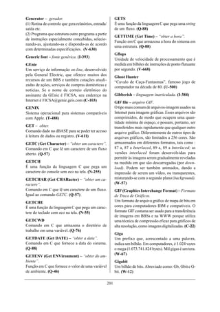 Generator – gerador.                                         GETS
(1) Rotina de controle que gera relatórios, entrada/         É uma função da linguagem C que pega uma string
saída etc.                                                   de um fluxo. (Q-88)
(2) Programa que estrutura outro programa a partir
                                                             GETTIME (Get Time) – “obter a hora”.
de instruções especialmente concebidas, selecio-
                                                             Função em C que armazena a hora do sistema em
nando-as, ajustando-as e dispondo-as de acordo
                                                             uma estrutura. (Q-88)
com determinadas especificações. (V-630)
                                                             Gflops
Generic font – fonte genérica. (I-393)
                                                             Unidade de velocidade de processamento que é
GEnie                                                        medida em bilhões de instruções de ponto flutuante
Um serviço de informação on-line, desenvolvido               por segundo. (V-668)
pela General Electric, que oferece muitos dos
                                                             Ghost Hunter
recursos de um BBS e também cotações atuali-                 “Cavalo de Caça-Fantasmas”, famoso jogo de
zadas de ações, serviços de compras domésticas e             computador na década de 80. (U-500)
notícias. Se o nome de correio eletrônico do
assinante da GEnie é FICSA, seu endereço na                  Gibberish – linguagem inarticulada. (I-384)
Internet é FICSA@genie.geis.com (C-103)                      GIF file – arquivo GIF.
GENIX                                                        O tipo mais comum de arquivos-imagem usados na
Sistema operacional para sistemas compatíveis                Internet para imagens gráficas. Esses arquivos são
com Apple. (T-488)                                           comprimidos, de modo que ocupem uma quan-
                                                             tidade mínima de espaço, e possam, portanto, ser
GET – obter.                                                 transferidos mais rapidamente que qualquer outro
Comando dado no dBASE para se poder ter acesso               arquivo gráfico. Diferentemente de outros tipos de
à leitura de dados ou registro. (V-611)                      arquivos gráficos, são limitados a 256 cores. São
GETC (Get Character) – “obter um caractere”.                 armazenados em diferentes formatos, tais como :
Comando em C que lê um caractere de um fluxo                 87 a, 87 a Interlaced, 89 a, 89 a Interlaced; as
aberto. (Q-57)                                               versões interlaced foram desenvolvidas para
                                                             permitir às imagens serem gradualmente reveladas
GETCH                                                        na medida em que são descarregadas (por down-
É uma função da linguagem C que pega um                      load). Podem ser também animados, dando a
caractere do console sem eco na tela. (N-255)                impressão de serem um vídeo, ou transparentes,
GETCHAR (Get CHARacter) – “obter um ca-                      misturando-se com o segundo plano (background).
ractere”.                                                    (W-57)
Comando em C que lê um caractere de um fluxo.                GIF (Graphics Interchange Format) – Formato
Igual ao comando GETC. (Q-57)                                de Troca de Gráficos.
GETCHE                                                       Um formato de arquivo gráfico de mapa de bits em
É uma função da linguagem C que pega um carac-               cores para computadores IBM e compatíveis. O
tere do teclado com eco na tela. (N-55)                      formato GIF costuma ser usado para a transferência
                                                             de imagens em BBSs e na WWW porque utiliza
GETCWD                                                       uma técnica de compressão eficaz para gráficos de
Comando em C que armazena o diretório de                     alta resolução, como imagens digitalizadas. (C-22)
trabalho em uma variável. (Q-76)
                                                             Giga
GETDATE (Get DATE) – “obter a data”.                         Um prefixo que, acrescentado a uma palavra,
Comando em C que fornece a data do sistema.                  indica um bilhão. Em computadores, é 1.024 vezes
(Q-88)                                                       o mega (1.073.741.824 bytes). Mil gigas é um tera.
                                                             (W-67)
GETENV (Get ENVironment) – “obter do am-
biente”.                                                     Gigabit
Função em C que fornece o valor de uma variável              Um bilhão de bits. Abreviado como: Gb, Gbit e G-
de ambiente. (Q-46)                                          bit. (W-12)

                                                       201
 