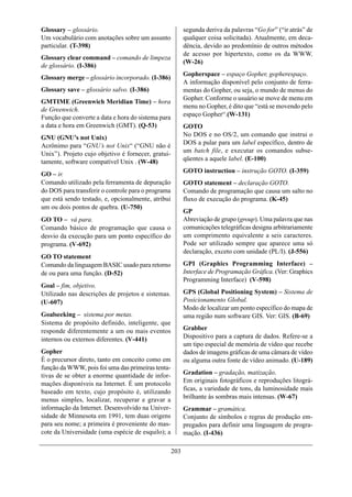Glossary – glossário.                                     segunda deriva da palavras “Go for” (“ir atrás” de
Um vocabulário com anotações sobre um assunto             qualquer coisa solicitada). Atualmente, em deca-
particular. (T-398)                                       dência, devido ao predomínio de outros métodos
                                                          de acesso por hipertexto, como os da WWW.
Glossary clear command – comando de limpeza
                                                          (W-26)
de glossário. (I-386)
                                                          Gopherspace – espaço Gopher, gopherespaço.
Glossary merge – glossário incorporado. (I-386)
                                                          A informação disponível pelo conjunto de ferra-
Glossary save – glossário salvo. (I-386)                  mentas do Gopher, ou seja, o mundo de menus do
                                                          Gopher. Conforme o usuário se move de menu em
GMTIME (Greenwich Meridian Time) – hora
                                                          menu no Gopher, é dito que “está se movendo pelo
de Greenwich.
Função que converte a data e hora do sistema para         espaço Gopher“.(W-131)
a data e hora em Greenwich (GMT). (Q-53)                  GOTO
GNU (GNU’s not Unix)                                      No DOS e no OS/2, um comando que instrui o
Acrônimo para “GNU’s not Unix“ (“GNU não é                DOS a pular para um label específico, dentro de
Unix”). Projeto cujo objetivo é fornecer, gratui-         um batch file, e executar os comandos subse-
tamente, software compatível Unix . (W-48)                qüentes a aquele label. (E-100)
                                                          GOTO instruction – instrução GOTO. (I-359)
GO – ir.
Comando utilizado pela ferramenta de depuração            GOTO statement – declaração GOTO.
do DOS para transferir o controle para o programa         Comando de programação que causa um salto no
que está sendo testado, e, opcionalmente, atribui         fluxo de execução do programa. (K-45)
um ou dois pontos de quebra. (U-750)
                                                          GP
GO TO – vá para.                                          Abreviação de grupo (group). Uma palavra que nas
Comando básico de programação que causa o                 comunicações telegráficas designa arbitrariamente
desvio da execução para um ponto específico do            um comprimento equivalente a seis caracteres.
programa. (V-692)                                         Pode ser utilizado sempre que aparece uma só
                                                          declaração, exceto com unidade (PL/I). (J-556)
GO TO statement
Comando da linguagem BASIC usado para retorno             GPI (Graphics Programming Interface) –
de ou para uma função. (D-52)                             Interface de Programação Gráfica. (Ver: Graphics
                                                          Programming Interface) (V-598)
Goal – fim, objetivo.
Utilizado nas descrições de projetos e sistemas.          GPS (Global Positioning System) – Sistema de
(U-607)                                                   Posicionamento Global.
                                                          Modo de localizar um ponto específico do mapa de
Goalseeking – sistema por metas.                          uma região num software GIS. Ver: GIS. (B-69)
Sistema de propósito definido, inteligente, que
responde diferentemente a um ou mais eventos              Grabber
internos ou externos diferentes. (V-441)                  Dispositivo para a captura de dados. Refere-se a
                                                          um tipo especial de memória de vídeo que recebe
Gopher                                                    dados de imagens gráficas de uma câmara de vídeo
È o precursor direto, tanto em conceito como em           ou alguma outra fonte de vídeo animado. (U-189)
função da WWW, pois foi uma das primeiras tenta-
tivas de se obter a enorme quantidade de infor-           Gradation – gradação, matização.
mações disponíveis na Internet. É um protocolo            Em originais fotográficos e reproduções litográ-
baseado em texto, cujo propósito é, utilizando            ficas, a variedade de tons, da luminosidade mais
menus simples, localizar, recuperar e gravar a            brilhante às sombras mais intensas. (W-67)
informação da Internet. Desenvolvido na Univer-           Grammar – gramática.
sidade de Minnesota em 1991, tem duas origens             Conjunto de símbolos e regras de produção em-
para seu nome; a primeira é proveniente do mas-           pregados para definir uma linguagem de progra-
cote da Universidade (uma espécie de esquilo); a          mação. (I-436)

                                                    203
 