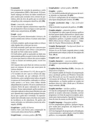 Grammatik                                                     Graph plotter – plotter gráfico. (D-323)
Um programa de correção de gramática e estilo
                                                              Graphic – gráfico.
para computadores IBM e Macintosh. O Gram-
                                                              (1) Um símbolo produzido pelo processo de escri-
matik emprega um banco de dados modificável                   ta, desenho ou impressão. (V-655)
pelo usuário para assinalar erros comuns de gra-              (2) Píxels configurados de tal maneira a formar
mática, além de erros de grafia que os corretores             uma figura desejada pelo usuário. (V-680)
ortográficos não conseguem identificar. (C-158)
                                                              Graphic accelerator chip – chip acelerador
Grant – concessão, subvenção.                                 gráfico.
Ato de conceder alguma característica específica              Chip acelerador na geração de gráficos. (V-680)
de um dispositivo físico ou lógico a outro que não
tenha essas características. (U-649)                          Graphic adapter – adaptador gráfico.
                                                              Um adaptador de vídeo capaz de mostrar gráficos
Graph – grafo.                                                tão bem quanto dados alfanuméricos. Quase todos
Conjunto de pontos denominados vértices e de                  os adaptadores de vídeo, de um modo geral, são
arestas unindo estes vértices. Existem vários tipos           adaptadores gráficos. A grande exceção é o IBM
de grafos.                                                    MDA (Monochrome Display Adapter – Adap-
(1) Grafo completo: grafo em que todos os vértices            tador de Display Monocromático). (E-145)
estão ligados dois a dois por um arco.
                                                              Graphic Background – background (fundo ou
(2) Grafo orientado: grafo que tem o percurso por             segundo plano) gráfico.
um arco em direção a um vértice e esse percurso               Textura ou cor de fundo (segundo plano) criada
não pode ser feito senão nesse sentido.                       graficamente para realçar a cópia de uma página da
(3) Grafo plano: grafo ao qual pode ser dada uma              Web. (W-1)
representação gráfica, na qual os arcos são distintos
e os arcos que unem os vértices são curvas simples            Graphic card – cartão gráfico. (L-2)
e não se cruzam em nenhum ponto, exceto nos                   Graphic character – caractere gráfico.
vértices.                                                     Um caractere representado por um símbolo gráfico.
(4) Conjunto não-vazio finito de vértices (ou nós)            (V-683)
junto ao conjunto de arcos que unem pares de
vértices distintos.                                           Graphics Device Interface (GDI) – Interface de
                                                              Dispositivos Gráficos.
Se um arco 1 une vértices V1 e V2, diz-se que V1
                                                              Um conjunto padrão de funções de programação
e V2 incidem em um e que os vértices são adja-
                                                              para a produção gráfica em Windows fornecido
centes, formando um par ordenado (V1,V2).
                                                              pela Microsoft em seu Kit (pacote) de Desen-
Geralmente, como o próprio nome indica, um grafo
                                                              volvimento de Software. Por serem dispositivos
é expresso em forma gráfica, indicando os vértices            independentes, as funções podem ser usadas em
como pontos e os arcos como linhas unindo                     qualquer placa de vídeo, desde que o Windows
adequadamente os pontos. Os arcos constituem um               esteja instalado. (W-8)
conjunto finito de pares ordenados de vértices
distintos. Numa representação gráfica podem ser               Graphic interface – interface gráfica.
colocados indicativos direcionais (flechas) em cada           Um tipo de configuração de imagens de vídeo que
arco. Quando não é especificada qualquer direção,             permite ao usuário selecionar comandos, acionar
diz-se que o grafo não é orientado. As represen-              programas e ver listas de arquivos ou opções, apon-
tações mais utilizadas usam como base uma matriz              tando para representações figurativas (ícones) e
de incidência ou de adjacência. Os grafos são                 listas de itens de menus na tela. (E-70)
muito utilizados na informática (teoria da infor-             Graphic language – linguagem gráfica.
mação). (T-92)                                                (1) Em computadores gráficos, qualquer lingua-
                                                              gem usada para programar um dispositivo de
Graph bars – gráfico de barras.
                                                              exposição (display).
Gráfico feito com barras para comparação de
                                                              (2) Uma linguagem de programação utilizada para
valores pela altura dessas barras. (J-594)
                                                              o processamento e apresentação visual de dados
Graph frame – estrutura gráfica. (H-733)                      gráficos, via computador. (H-268)


                                                        204
 