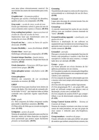 uma peça plana eletronicamente sensível. Os                 Grooming
movimentos da caneta são transmitidos para a tela.          Transferência de arquivos como no file migration,
(E-96)                                                      acrescentando-se a otimização do uso do disco.
Graphics tool – ferramenta gráfica.                         (O-90)
Programa que auxilia a formação de desenhos,                Ground – terra.
quadros (frames), no computador. (V-370)                    Lugar para descarga de corrente/tensão fora do
Gray-scale – escala de cinza, escala de tons.               limite admissível. (P-166)
Escala que determina valores à gama de tons de              Ground up
cinza existentes entre o preto e o branco. (R-414)          A conexão intencional de seções de um circuito
Gray-scaling laser printer – impressora laser de            elétrico com um condutor comum chamado de
escalas de cinza (de escalas de tons).                      “terra”. (H-669)
Impressoras laser que transformam cores em                  Ground-breaking upgrade – atualização com
escalas da cor cinza. (T-301)                               quebra de nível.
Grayed out bar – caixa ou barra de opções                   Refere-se à atualização de um software ou
destacada. (V-670)                                          equipamento que incorpora novas tecnologias e/ou
                                                            apresenta mais recursos em relação a sua última
Greater flexibility – maior flexibilidade. (V-67)           versão comercial. (R-410)
Greater than – maior que.                                   Grounded – aterrado.
Simbologia utilizada para comparações. (T-155)              Para que o circuito de um computador funcione de
                                                            forma a não prejudicar o usuário e não ficar tão
Greatest integer function – função inteira.
                                                            susceptível a ruídos do meio externo, o compu-
Função que poupa memória. Ocupa dois bytes de
                                                            tador deve ser aterrado. (S-120)
memória. (D-62)
Greek characters – Caracteres ASCII que repre-              Group – grupo.
                                                            (1) Nome aplicado aos níveis distintos de fre-
sentam letras gregas. (R-239)
                                                            qüências portadoras em um sistema.
Green phosphor screen – tela fósforo verde. (H-             (2) Uma palavra usada em comunicação telegráfica
360)                                                        que designa arbitrariamente um comprimento equi-
                                                            valente a seis caracteres.
Green phosphors
                                                            (3) Um conjunto de registros selecionados que tem
Relativo aos caracteres de cor esverdeada
                                                            o mesmo valor num campo selecionado para todos
mostrados no monitor. (U-510)
                                                            os registros.
GREP                                                        (4) Uma série de registros unidos logicamente.
Comando de busca para localizar texto dentro de             (5) Em programação PL/1, um grupo DO, que
arquivo de dados. Ele é derivado do comando edi-            pode ser utilizado sempre que aparece uma só
tor de linha “G/re/p” , que imprime todas as linhas         declaração, exceto com a unidade ON.
contendo uma expressão regular especificada.                (6) Um conjunto de usuários RACF que compar-
(N-56)                                                      tilham o uso de determinado conjunto de dados.
                                                            (V-129)
Grid – grade.
(1) Dois conjuntos de linhas ortogonais usadas              Group Control System (GCS) – Sistema de
para medir e identificar caracteres. (R-336)                Controle de Grupo.
(2) Duas séries de linha que se cruzam em ângulos           Sistema de estações terminais com doze ou mais
retos. (U-315)                                              canais de onda portadora, em que um grupo de
                                                            onze canais é reduzido para alta freqüência.
Gridpoints – pontos de grade.
                                                            (V-316)
Sistema de quadrados numerados para auxiliar no
desenho; matriz de linhas dispostas em ângulos              Group members – membros de grupo.
retos permitindo que pontos sejam facilmente                Função utilizada em redes para definir um grupo
plotados ou localizados. (M-93)                             de usuários que tenham características comuns, tais


                                                      206
 