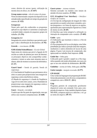 como, direitos de acesso iguais, utilização da              Guest system – sistema visitante.
mesma área em disco, etc. (U-647)                           Sistema acessado via modem com intuito de
                                                            atender diversos usuários. (V-526)
Group names screen – tela de nomes de grupo.
Nome de determinado conjunto de dispositivos de             GUI (Graphical User Interface) – Interface
entrada/saída especificado em tempo de geração do           Gráfica do Usuário.
sistema. (C-122)                                            (1) Um tipo de configuração de imagem de vídeo
                                                            que permite ao usuário selecionar comandos, acio-
Groupware                                                   nar programas e ver listas de arquivos ou opções,
Nome pelo qual são conhecidos os programas                  apontando para representações figurativas e listas
aplicativos cujo objetivo é aumentar a cooperação           de menus na tela. (E-65)
e produtividade conjunta de pequenos grupos de              (2) Interface que torna amigável a utilização ou
trabalho. (V-376)                                           interação do computador com o usuário. (T-469)

Groupwise 4.1                                               Guide – guia.
Integrador de correio eletrônico que permite qual-          (1) Indicações que mostram o início e o fim do
quer visão e distribuição de documentos. (C-92)             código. (E-74)
                                                            (2) Nos programas de layout de página, uma linha
Growth – crescimento. (V-50)                                pontilhada que indica a posição atual das margens,
GSH (Global SchoolHouse) – Escola Global.                   medianizes e outros elementos do layout de uma
                                                            página. O guia é um recurso de composição, não
Sigla nome do sistema que prevê a ligação de 82
                                                            aparecendo no trabalho final impresso. (S-8)
escolas ao redor do planeta por meio da Internet;
os principais objetivos são compartilhar conhe-             Guide line – linha-guia.
cimentos e tornar as aulas mais atraentes para os           Linha pela qual é guiado o papel ou a fita mag-
alunos, além de mostrar os recursos da informática.         nética quando está sendo alimentada, nos casos em
(C-27)                                                      que se use este método de alinhamento. (K-119)

Guard band – banda de guarda, banda de                      Guideline – norma de linha, linha-guia. (I-276)
segurança.                                                  Gutter margin – margem escavada. (I-377)
(1) Uma banda de freqüência que permanece ativa
                                                            GW-BASIC
entre os canais para proporcionar uma margem de
                                                            Uma versão da linguagem de programação BASIC
segurança contra interferência mútua.
                                                            fornecida juntamente com diversos computadores
(2) Banda de segurança é a banda de freqüência              compatíveis com o IBM-PC. (D-1)
vaga (livre) entre dois canais, com a finalidade de
proporcionar uma margem de segurança contra a               Gzip
interferência mútua. (H-279)                                Programa gratuito de compressão geralmente
                                                            disponível como um comando Unix para com-
Guest – hóspede, convidado.                                 pressão de arquivos. Gzip, também disponível para
Usuário que não faz parte da organização, mas que           MS-DOS, compacta arquivos e adiciona .z ou .gz
utilize seus recursos computacionais. (U-648)               ao nome do arquivo. (W-37)




                                                      207
 