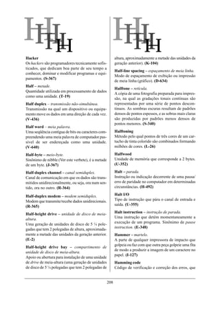 HH
HH                                                    HH
                                                      HH
Hacker                                                    altura, aproximadamente a metade das unidades da
Os hackers são programadores tecnicamente sofis-          geração anterior). (K-104)
ticados, que dedicam boa parte de seu tempo a
                                                          Half-line spacing – espaçamento de meia linha.
conhecer, dominar e modificar programas e equi-
                                                          Modo de espaçamento de exibição ou impressão
pamentos. (S-367)
                                                          de meia linha (gráfico). (D-634)
Half – metade.
                                                          Halftone – retícula.
Quantidade utilizada em processamento de dados
                                                          A cópia de uma fotografia preparada para impres-
como uma unidade. (T-19)
                                                          são, na qual as gradações tonais contínuas são
Half duplex – transmissão não-simultânea.                 representadas por uma série de pontos descon-
Transmissão na qual um dispositivo ou equipa-             tínuos. As sombras escuras resultam de padrões
mento move os dados em uma direção de cada vez.           densos de pontos espessos, e as sobras mais claras
(V-436)                                                   são produzidas por padrões menos densos de
                                                          pontos menores. (S-340)
Half word – meia palavra.
Uma seqüência contígua de bits ou caracteres com-         Halftoning
preendendo uma meia palavra de computador pas-            Método pelo qual pontos de três cores de um car-
sível de ser endereçada como uma unidade.                 tucho de tinta colorido são combinados formando
(V-640)                                                   milhões de cores. (L-26)

Half-byte – meio-byte.                                    Halfwood
Sinônimo de nibble (Ver este verbete), é a metade         Unidade de memória que corresponde a 2 bytes.
de um byte. (J-367)                                       (U-352)

Half-duplex channel – canal semiduplex.                   Halt – parada.
Canal de comunicação em que os dados são trans-           Instrução ou indicação decorrente de uma pausa/
mitidos unidirecionalmente, ou seja, ora num sen-         erro de paridade no computador em determinadas
tido, ora no outro. (R-364)                               circunstâncias. (H-492)

Half-duplex modem – modem semiduplex.                     Halt I/O
Modem que transmite/recebe dados unidirecionais.          Tipo de instrução que pára o canal de entrada e
(R-365)                                                   saída. (U-355)

Half-height drive – unidade de disco de meia-             Halt instruction – instrução de parada.
altura.                                                   Uma instrução que detém momentaneamente a
Uma geração de unidades de disco de 5 ¼ pole-             execução de um programa. Sinônimo de pause
gadas que tem 2 polegadas de altura, aproximada-          instruction. (E-348)
mente a metade das unidades da geração anterior.          Hammer – martelo.
(E-2)                                                     A parte de qualquer impressora de impacto que
                                                          golpeia ou faz com que outra peça golpeie uma fita
Half-height drive bay – compartimento de
                                                          de modo a produzir a imagem de um caractere no
unidade de disco de meia-altura.
                                                          papel. (I-127)
Apoio ou abertura para instalação de uma unidade
de drive de meia-altura (uma geração de unidades          Hamming code
de disco de 5 ¼ polegadas que tem 2 polegadas de          Código de verificação e correção dos erros, que


                                                    208
 