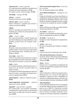 Advanced user – usuário experiente.                       AGP (Accelerated Graphics Port) – Porta Grá-
(1) Usuário que possui experiência considerável na        fica Acelerada.
utilização de microcomputadores. (T-24)                   (Ver: Accelerated Graphics Port). (W-21)
(2) Usuário com Q.I. acima da média. (V-667)
                                                          AI (Artificial Intelligence) – Inteligência Arti-
Advantage – vantagem. (V-12)                              ficial.
                                                          Campo da informática que busca aperfeiçoar os
Advisor – consultor.                                      computadores dando-lhes algumas características
Programa usado para consulta. (h-264)                     peculiares da inteligência humana, como a capa-
Advisory agent – agente consultivo.                       cidade de entender a linguagem natural e simular
Oferece instruções e conselhos para auxiliar o            o raciocínio em condições de incerteza. (U-466)
usuário na sua tarefa. (O-31)                             AIDS
                                                          Tipo de software que auxilia na execução de deter-
Affinity
                                                          minados procedimentos. (U-713)
Todas as mensagens da estação-fonte são enca-
minhadas para o destino de armazenamento tem-             Air exhaust – saída de ar.
porário. (V-331)                                          Saída de ar com finalidade de refrigeração, encon-
                                                          trada em equipamentos eletrônicos. (T-420)
Afflict – “atacar”, afligir.
Diz-se que uma operação é “atacada” quando esta           Air intake – entrada de ar.
necessita de dados que, por algum problema , estão        Entrada de ar para refrigeração de equipamentos.
alterados, gerando assim um resultado errado.             (T-420)
(K-2)
                                                          Airflow – fluxo de ar.
After Dark                                                Fluxo de ar necessário para refrigerar a máquina.
Programa usado para proteção da tela do com-              (P-161)
putador quando a mesma fica muito tempo parada
                                                          Airliner
num determinado ponto. Trabalha junto com o
                                                          Canal ou circuito de comunicação áerea. (A-2)
Windows. (S-17)
                                                          AIX (Advanced Interactive eXecutive)
AGA chips – chips AGA.
                                                          Versão do sistema UNIX fornecida pela IBM para
Linha de microchips; processadores de imagens
                                                          suas estações de trabalho e PCs baseados nesse
para computadores da linha Commodore Amiga –              sistema. (U-188)
AGA (Advanced Graphics Architecture). (B-107)
                                                          Alarm – alarme.
Agent – agente.                                           Sinal de aviso a um operador de equipamento da
(1) Programa projetado especificamente para in-           existência de uma falha ou qualquer outra situação
teragir com um servidor, acessando dados em               anormal. (V-117)
nome do usuário.
(2) Programa automático projetado para operar em          Aldus
nome do usuário, executando uma função parti-             Aldus Corporation. Criadora do programa para o
cular em segundo plano. (W-5)                             Macintosh que cria o layout de uma página do
                                                          PageMaker. Lançado em 1985, o PageMaker foi
Agent etiquette – código de conduta dos agentes.          um marco na editoração eletrônica, um termo cria-
(O-25)                                                    do pelo presidente da Aldus, Paul Braineid. (A-97)
Agent-supporting environment – ambiente                   Aldus PageMaker
apoiado por agentes. (O-32)                               Um dos principais programas de layout de páginas
Aggregate – grupo primário; agregado.                     do mercado, disponíveis para computadores com-
Em comunicações, sinal portador transmitido,              patíveis com o IBM PC e Macintosh; excelente
constituído pelo conjunto de doze canais de banda         para a diagramação e composição de documentos
lateral única, enviados pelo circuito de transmis-        como newsletters, brochuras, relatórios e livros.
são. (V-627)                                              Lançado em 1985 para o Macintosh, o PageMaker


                                                     20
 