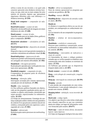 utiliza o nome do seu inventor, e no qual cada              Handler – driver ou manipulador.
caractere apresenta uma distância mínima ham-               Parte do sistema operacional ou programa que
ming, ou seja, entre um ou mais campos há certo             controla um periférico. (E-74)
número de posições digitais que apresentam
                                                            Handling – manejo. (R-323)
algarismos diferentes para essa diferença e a
distância hamming. (F-210)                                  Handling device – dispositivo de entrada e saída
Hand held computer – computador de mão.                     de dados. (R-351)
(I-382)                                                     Hands-on
Hand held scanner – scanner de mão.                         (1) Relativo à experiência efetiva no uso de um
Dispositivo de decodificação de imagens em sinais           produto, em contraposição ao conhecimento teó-
eletrônicos de mão. (T-448)                                 rico.
                                                            (2) Uso interativo de um computador ou programa.
Hand scanner – scanner de mão.                              (U-196)
Aparelho usado para enviar dados (fotos, gráficos)
para o computador. (H-503)                                  Handset – telefone de microcomputadores.
                                                            (H-394)
Hand-held calculator – calculadora de mão.
(D-317)                                                     Handshake – estabelecer comunicação.
                                                            Processo para estabelecer comunicação, acusar
Hand-held input device – dispositivo de entrada             recebimento ou intercambiar indicadores e sinais
manual.                                                     de controle. (R-281)
Dispositivo tipo joystick que permite manipular ou
controlar o mecanismo em ambiente virtual. (L-84)           Handshaking – intercâmbio de indicativos e
                                                            sinais de controle.
Hand-held printer – impressora de mão.                      (1) Intercâmbio de sinais e códigos predeter-
Impressora portátil suficientemente pequena para            minados que se verifica quando se estabelece uma
ser carregada sem maiores dificuldades. (C-182)             comunicação entre dois modems ou terminais de
Handcheck – checagem operatória.                            dados. (T-332)
Realizada pelo operador para verificação de even-           (2) Software que permite que os dispositivos
tuais erros operacionais. (D-36)                            troquem dados entre si. (U-507)
Handheld computer – computador de mão.                      Handy scanner – scanner de mão. (D-801)
Computadores de pequeno porte de eficiência
                                                            Hang – corte abrupto de comunicação; congelar.
restrita. (V-511)
                                                            (R-324)
Handicap – obstrução, falha.
                                                            Hang up – interrupção na comunicação. (R-359)
Interrupção acionada pelo sistema operacional,
causada por erro de hardware. (V-380)                       Hanging – parada.
                                                            É uma parada não programada em uma rotina.
Handle – alça; manipular.
(1) Nos softwares gráficos baseados em objetos,             Normalmente é uma parada indesejável e ines-
cada um dos pequenos quadrados pretos que cir-              perada num sistema. (I-367)
cundam os objetos selecionados, permitindo que              Hanging indent – tabulação; recuo invertido. (I-
sejam puxados, reposicionados ou redimensio-                367)
nados. (E-153)
(2) Grupo de armazenamento. Estratégia de sen-              Hard code – código rígido.
tença usada para análise sintática de uma gramática         Um adjetivo que descreve uma rotina criada para
de contexto livre que procura construir uma árvore          uma situação específica ou que usa constantes
sintática, começando pelos nós superiores e pros-           dentro do código, em lugar de informações variá-
seguindo até a raiz. (V-583)                                veis fornecidas pelo usuário. (H-677)

Handled – referenciado.                                     Hard copy – cópia de leitura direta; documento
Referência para outros processos em multitasking.           legível, cópia impressa.
(T-604)                                                     (1) Cópia em linguagem inteligível de uma infor-


                                                      209
 