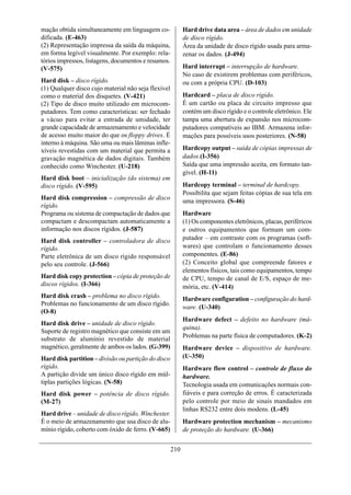 mação obtida simultaneamente em linguagem co-              Hard drive data area – área de dados em unidade
dificada. (E-463)                                          de disco rígido.
(2) Representação impressa da saída da máquina,            Área da unidade de disco rígido usada para arma-
em forma legível visualmente. Por exemplo: rela-           zenar os dados. (J-494)
tórios impressos, listagens, documentos e resumos.
(V-575)                                                    Hard interrupt – interrupção de hardware.
                                                           No caso de existirem problemas com periféricos,
Hard disk – disco rígido.                                  ou com a própria CPU. (D-103)
(1) Qualquer disco cujo material não seja flexível
como o material dos disquetes. (V-421)                     Hardcard – placa de disco rígido.
(2) Tipo de disco muito utilizado em microcom-             É um cartão ou placa de circuito impresso que
putadores. Tem como características: ser fechado           contém um disco rígido e o controle eletrônico. Ele
a vácuo para evitar a entrada de umidade, ter              tampa uma abertura de expansão nos microcom-
grande capacidade de armazenamento e velocidade            putadores compatíveis ao IBM. Armazena infor-
de acesso muito maior do que os floppy drives. É           mações para possíveis usos posteriores. (N-58)
interno à máquina. São uma ou mais lâminas infle-
xíveis revestidas com um material que permita a            Hardcopy output – saída de cópias impressas de
gravação magnética de dados digitais. Também               dados.(I-356)
conhecido como Winchester. (U-218)                         Saída que uma impressão aceita, em formato tan-
                                                           gível. (H-11)
Hard disk boot – inicialização (do sistema) em
disco rígido. (V-595)                                      Hardcopy terminal – terminal de hardcopy.
                                                           Possibilita que sejam feitas cópias de sua tela em
Hard disk compression – compressão de disco                uma impressora. (S-46)
rígido.
Programa ou sistema de compactação de dados que            Hardware
compactam e descompactam automaticamente a                 (1) Os componentes eletrônicos, placas, periféricos
informação nos discos rígidos. (J-587)                     e outros equipamentos que formam um com-
Hard disk controller – controladora de disco               putador – em contraste com os programas (soft-
rígido.                                                    wares) que controlam o funcionamento desses
Parte eletrônica de um disco rígido responsável            componentes. (E-86)
pelo seu controle. (J-566)                                 (2) Conceito global que compreende fatores e
                                                           elementos físicos, tais como equipamentos, tempo
Hard disk copy protection – cópia de proteção de           de CPU, tempo de canal de E/S, espaço de me-
discos rígidos. (I-366)                                    mória, etc. (V-414)
Hard disk crash – problema no disco rígido.                Hardware configuration – configuração do hard-
Problemas no funcionamento de um disco rígido.
                                                           ware. (U-340)
(O-8)
                                                           Hardware defect – defeito no hardware (má-
Hard disk drive – unidade de disco rígido.
                                                           quina).
Suporte de registro magnético que consiste em um
substrato de alumínio revestido de material                Problemas na parte física de computadores. (K-2)
magnético, geralmente de ambos os lados. (G-399)           Hardware device – dispositivo de hardware.
Hard disk partition – divisão ou partição do disco         (U-350)
rígido.                                                    Hardware flow control – controle de fluxo do
A partição divide um único disco rígido em múl-            hardware.
tiplas partições lógicas. (N-58)                           Tecnologia usada em comunicações normais con-
Hard disk power – potência de disco rígido.                fiáveis e para correção de erros. É caracterizada
(M-27)                                                     pelo controle por meio de sinais mandados em
                                                           linhas RS232 entre dois modens. (L-45)
Hard drive – unidade de disco rígido, Winchester.
É o meio de armazenamento que usa disco de alu-            Hardware protection mechanism – mecanismo
mínio rígido, coberto com óxido de ferro. (V-665)          de proteção do hardware. (U-366)


                                                     210
 