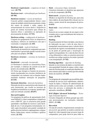 Hardware requirements – exigências do hard-                 Hash – coisa pouco limpa; misturada.
ware. (D-778)                                               Caracteres truncados ou aleatórios que aparecem
                                                            na tela do computador. (E-574)
Hardware reset – reinicialização por hardware.
(D-760)                                                     Hash search – pesquisa de prova.
                                                            Obedece ao algoritmo de Hashing que, para uma
Hardware resource – recurso de hardware.
                                                            chave dada k, dá uma função f(k); esta por sua vez
Conceito global compreendendo fatores como
                                                            indica o ponto inicial de uma pesquisa de prova.
tempo da unidade central de processamento, tempo
                                                            (J-412)
dos canais de entrada e saída, espaço de
armazenamento de acesso direto e dispositivos               Hash total – total arbitrário, total de compro-
gerais do sistema necessários para efetuar de               vação.
maneira eficaz e automática as operações de                 Soma de um ou mais campos de um arquivo rela-
processamento de dados. (T-723)                             cionados entre si, que normalmente não seriam so-
Hardware setting – configuração de hardware.                mados. (E-574)
Conjunto de equipamento físico ou dispositivos              Hashing .
mecânicos, elétricos ou eletrônicos com que é               No gerenciamento de banco de dados, uma técnica
construído o computador. (L-169)                            de indexação em que o valor de uma chave é
Hardware stack – seção de hardware.                         manipulado numericamente para o cálculo direto
Uma porção da memória do computador que auto-               da posição do registro correspondente no arquivo
maticamente é gerenciada quando executa instru-             ou do ponto de partida para a localização do
ções para uso próprio. (N-148)                              registro correspondente. Se o valor da chave for um
                                                            string alfanumérico, todos os caracteres possíveis
Hardware structure – estrutura do hardware.                 recebem um código numérico de modo a permitir
(U-340)                                                     a sua manipulação. (T-742)
Hardwired – conectado, incorporado.                         Hashing algorithm – algoritmo de Hashing.
(1) Pertinente à conexão ou característica física,          Quando se cria estrutura de dados e a memória tem
por exemplo, o endereço do console ou do dis-               uma quantidade limitada de espaço, então o algo-
positivo de entrada/saída. (R-271)                          ritmo de Hashing pode ser usado para distribuir um
(2) Termo que designa as funções de processa-               único número para todos os nomes que têm entrada
mento incorporadas nos circuitos eletrônicos do             dentro da memória. (N-184)
computador, em contraste com as funções imple-
mentadas mediante instruções de programa.                   Hasp
(E-234)                                                     Um programa de computador que possibilita admi-
                                                            nistração de serviço (job) suplementar, adminis-
Harmonic distortion – distorção harmônica.                  tração de dados e funções de administração de
Distorção devido às características não-lineares de         tarefas (tasks) como, por exemplo, o controle do
uma transmissão, que resulta na presença de                 fluxo dos serviços, a ordenação das tarefas e
freqüências harmônicas na resposta, quando apli-            operações simultâneas. (H-264)
cado um estímulo senoidal. (H-257)
                                                            HAT (Higher Advanced Technology) – Tecno-
Harvard Graphics                                            logia Avançada Superior.
Um programa de gráficos de apresentação (Soft-              Circuitos integrados de última geração que utili-
ware Publish Co.) para computadores compatíveis             zam processamento em instruções reduzidas
com o IBM PC, que se caracteriza pela grande                (RISC). (V-360)
quantidade e facilidade de recursos e pela facili-
dade de uso. É um programa extremamente ver-                Hat switch
sátil, capaz de produzir uma grande variedade de            Um tipo de controle, freqüentemente montado em
gráfico de texto (inclusive organogramas), colunas,         um joystick, que permite ao usuário controlar seu
barras, linhas-áreas, setores circulares e gráficos         ângulo de visão enquanto joga um game (jogo de
mistos. (E-152)                                             computador), pois pode movê-lo para todas as


                                                      211
 