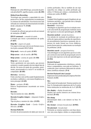 Held in                                                      cartões perfurados. Diz-se também de um tipo
Particípio do verbo HOLD que, acrescido da partí-            específico de código ou cartão perfurado que
cula adverbial IN, significa manter, conter. (K-109)         utiliza 12 fileiras por coluna e, normalmente, 80
                                                             colunas por cartão. (V-567)
Helical Scan Recording
Tecnologia que aumenta a capacidade de com-                  Hertz
pactar drives de fita, originalmente inventada para          Unidade SI de freqüência igual à freqüência de um
os sistemas de radiodifusão. Essa técnica tem sido           fenômeno periódico, cujo período tem a duração
utilizada nos sistemas de armazenamento de dados             de um segundo. (T-191)
desde a década de 70. (N-60)                                 Heuristics – heurística.
                                                             Abordagem ou algoritmo que leva à solução corre-
HELP – ajuda.                                                ta de uma tarefa de programação mediante meios
Comando do software que gera na tela um manual               não rigorosos ou da auto-aprendizagem. (U-250)
de instruções. (V-667)
                                                             Heuristic method – método heurístico.
HELP command – comando de ajuda.                             Um método de resolução de problemas que se
Comando que inicia o procedimento de ajuda.                  utiliza de regras práticas nascidas da experiência.
(V-667)                                                      Os procedimentos heurísticos raramente são ex-
Help file – arquivo de ajuda.                                pressos de modo formal nos livros didáticos,
Um arquivo-texto que está em um formato execu-               porém fazem parte do conhecimento na resolução
tável pelo comando HELP. (S-1)                               de problemas. (A-2)

Help mark – marca de ajuda. (I-363)                          Heuristic search – pesquisa heurística.
                                                             Uma abordagem ou um algoritmo que leva à solu-
Help screen – tela de auxílio. (D-792)                       ção correta de uma tarefa de programação através
                                                             de meios não rigorosos ou da auto aprendizagem.
Help system – sistema de ajuda. (U-328)
                                                             (E-524)
Help text – texto de ajuda.
                                                             Hewlett-Packard
Texto, geralmente em uma janela, que procura
                                                             Fabricante de equipamentos eletrônicos, calcula-
esclarecer o usuário quando este tem algum tipo de
                                                             doras e computadores, com sede na Califórnia . É
dúvida. Os textos de ajuda são acessados, geral-
                                                             conhecido como o primeiro fabricante de calcula-
mente, pressionando-se a tecla F1 no teclado do
                                                             doras científicas manuais. (T-4)
computador. (R-185)
                                                             Hewlett-Packard Color Laserjet
Helvetica – helvética.
                                                             Impressora laser produziada pela empresa Hewlett-
Fonte com face sem serifas usada freqüentemente
                                                             Packard. (A-41)
em títulos e subtítulos e, com menos freqüência, no
texto principal. (S-345)                                     Hex
                                                             Abreviação de hexadecimal. Sistema numérico de
Hence – portanto. (V-61)                                     base 16, formado pelos algarismos de 0 a 9 e pelas
Palavra freqüentemente encontrada em textos                  letras maiúsculas ou minúsculas de A a F. (E-19)
técnicos.
                                                             Hex display – display hexadecimal.
Hercules                                                     Display que mostra números em sistema hexa-
Tipo de monitor de vídeo. (R-153)                            decimal. (P-152)
Hercules Graphics Adapter – Adaptador Gráfico                Hex dump
Hércules.                                                    Denominação dada a um número na base 16.
Tipo de placa e monitor de vídeo. (T-255)                    (T-367)
Hercules Graphics Card – Cartão Gráfico                      Hex format – formato hexadecimal. (D-903)
Hércules. (I-365)
                                                             Hexadecimal – hexadecimal.
Herman Hollerith                                             Pertinente ao sistema numérico com base dezes-
Inventor de processamento de dados por meio de               seis; tem como dígitos válidos os compreendidos

                                                       213
 