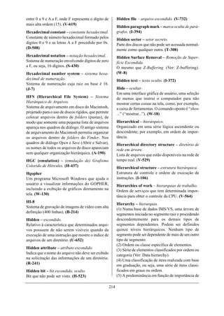 entre 0 a 9 e A a F, onde F representa o dígito de          Hidden file – arquivo escondido. (V-732)
mais alta ordem (15). (V-619)
                                                            Hidden paragraph mark – marca oculta de pará-
Hexadecimal constant – constante hexadecimal.               grafos. (I-394)
Constante de número hexadecimal formado pelos
                                                            Hidden sector – setor secreto.
dígitos 0 e 9 e as letras A a F precedido por 0x.           Parte dos discos que não pode ser acessada normal-
(D-508)                                                     mente como qualquer outra. (T-308)
Hexadecimal notation – notação hexadecimal.                 Hidden Surface Removal – Remoção de Super-
Sistema de numeração envolvendo dígitos de zero             fície Escondida.
a F, ou seja, 16 dígitos. (S-430)                           O mesmo que Z-Buffering. (Ver: Z-buffering).
Hexadecimal number system – sistema hexa-                   (W-8)
decimal de numeração.                                       Hidden text – texto oculto. (I-372)
Sistema de numeração cuja raiz ou base é 16.
(J-7)                                                       Hide – ocultar.
                                                            Em uma interface gráfica de usuário, uma seleção
HFS (Hierarchical File System) – Sistema                    de menus que instrui o computador para não
Hierárquico de Arquivos.                                    mostrar certas coisas na tela, como, por exemplo,
Sistema de arquivamento em disco do Macintosh,              a caixa de ferramentas. O comando oposto é “show
projetado para o uso de discos rígidos, que permite         ...” (“mostrar...”). (W-18)
colocar arquivos dentro de folders (pastas), de
modo que somente uma pequena lista de arquivos              Hierarchical – hierárquico.
apareça nos quadros de diálogo. O antigo sistema            Organizado em uma série lógica ascendente ou
de arquivamento do Macintosh permitia organizar             descendente; por exemplo, em ordem de impor-
os arquivos dentro de folders do Finder. Nos                tância.
quadros de diálogo Open e Save (Abrir e Salvar),            Hierarchical directory structure – diretório de
os nomes de todos os arquivos do disco apareciam            rede em árvore.
sem qualquer organização hierárquica. (A-190)               Lista de arquivos que estão disponíveis na rede de
HGC (emulation) – (emulação de) Grafismo                    tempo real. (V-529)
Colorido de Hércules. (H-437)                               Hierarchical structure – estrutura hierárquica.
Hgopher                                                     Estrutura de controle e ordem de execução de
Um programa Microsoft Windows que ajuda o                   instruções. (I-106)
usuário a visualizar informações do GOPHER,                 Hierarchies of work – hierarquias de trabalho.
incluindo a exibição de gráficos diretamente na             Ordem de serviços que tem determinada impor-
tela. (W-130)
                                                            tância para obter o controle da CPU. (V-564)
HI-8
                                                            Hierarchy – hierarquia.
Sistema de gravação de imagens de vídeo com alta
                                                            (1) Numa base de dados IMS/VS, uma árvore de
definição (400 linhas). (B-214)
                                                            segmentos iniciada no segmento raiz e procedendo
Hidden – escondido.                                         descendentemente para os demais tipos de
Relativo à característica que determinados arqui-           segmentos dependentes. Podem ser definidos
vos possuem de não serem visíveis quando da                 quinze níveis hierárquicos. Nenhum tipo de
execução de uma instrução que mostre o índice de            segmento pode ser dependente de mais de um outro
arquivos de um diretório. (U-652)                           tipo de segmento.
                                                            (2) Ordem ou classe específica de elementos.
Hidden attribute – atributo escondido.                      (3) Série de elementos classificados por ordem ou
Indica que o nome do arquivo não deve ser exibido           categoria (Ver: Data hierarchy).
na solicitação das informações de um diretório.
                                                            (4) Uma classificação de itens realizada com base
(R-241)                                                     em graduação, ou seja, uma série de itens classi-
Hidden bit – bit escondido, oculto.                         ficados em graus ou ordem.
Bit que não pode ser visto. (H-523)                         (5) A predominância em função de importância de

                                                      214
 