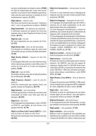 um item ou declaração em relação a outros. (M-88)           High level interpretive – interpretador de alto
(6) Tipo de organização que, como uma árvore,               nível.
ramifica-se em uma ou mais unidades específicas;            Converte as suas instruções para a linguagem de
cada uma das quais pertence à unidade de nível              máquina, mas não cria uma versão executável dos
imediatamente superior. (U-317)                             programas. (F-131)
High address – endereço alto.                               High level language – linguagem de alto nível.
São locais da memória que possuem “endereços                (1) Linguagem de programação que não reflete a
altos” , isto é, são geralmente os últimos. (N-8-C)         estrutura de um dado computador ou de uma
                                                            determinada classe de computadores.
High bandwidth – alta diferença de amplitude.               (2) Uma linguagem orientada para a solução de
A diferença expressa em número de ciclos por                problemas, que consiste de pouco conhecimento da
segundo entre as duas freqüências limites de uma            máquina onde o programa será executado.
banda. (B-131)                                              (3) Uma linguagem de programação orientada para
High bit code – bit alto.                                   a solução de problemas escrita de acordo com um
Bit mais importante em um conjunto de 8 bits.               conjunto de regras preestabelecidas. Caracteriza-
(T-375)                                                     se por sua independência em relação à linguagem
                                                            da máquina na qual o programa irá operar; por
High density disk – disco de alta densidade.                exemplo. LOGO, FORTRAN, PL/1, ALGOL,
Um disquete ou minidisco capaz de conter mais               COBOL, BASIC etc. (V-72)
informações do que um disco de dupla densidade.
(N-60)                                                      High level module – módulo de alto nível.
                                                            Parte de programa em alto nível. (J-500)
High density diskette – disquete de alta den-
sidade.                                                     High memory – memória alta.
É um disquete fabricado com uma cobertura mag-              Posições de memória endereçadas pelos maiores
nética especial que permite a uma trilha conter 15          números. No IBM-PC, que tem um espaço de
                                                            endereços situado entre 0 e 640 KB ficam reser-
setores ao invés de 8 ou 9 como nos disquetes-
                                                            vadas para a RAM, e as posições da memória alta
padrão. (N-60)
                                                            (entre 640 KB e l Mb) são utilizadas principal-
High end – topo de linha.                                   mente pelas placas controladoras e pelo ROM
Os modelos de preço mais alto na linha de produtos          BIOS. (U-146)
de um fabricante. (E-149)
                                                            High Memory Area (HMA) – Área de Memória
High frequency channel – canal de alta fre-                 Alta.
qüência.                                                    O espaço de memória entre 640 KB e 1 MB, geral-
Canal de comunicação que suporta sinais com                 mente ocupado pelos programas BIOS, adaptador
grande variação de freqüência. (R-379)                      de vídeo, adaptador de rede e outros. (E-42)
High intensity – alta intensidade.                          High order – alta ordem.
Atributo que permite ao display de caracteres uma           Pertinente ao peso ou significância de um deter-
intensidade de brilho mais forte para fins de               minado dígito em um número. Isso está ligado à
destaque. (R-229)                                           sua posição relativa no número. (V-245)

High level – alto nível.                                    High performance – alta performance.
Uma linguagem de programação, como o BASIC                  É um equipamento de alto desempenho, ou seja,
ou PASCAL, que lembra, de certa forma, a lin-               que trabalha com eficiência muito grande. (S-121)
guagem humana. (E-78)                                       High quality – alta qualidade. (V-69)
High Level Data Link Control (HDCL) – Con-                  High resolution – alta resolução.
trole de Enlace de Dados de Alto Nível.                     Relativo à tela ou imagem de alta qualidade que
Protocolo de comunicação entre elementos da rede.           reproduza texto e gráficos com uma relativa nitidez
(R-362)                                                     e riqueza de detalhes nos vídeos e impressoras que


                                                      215
 