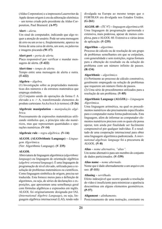 (Aldus Corporation) e a impressora Laserwriter da          divulgada na Europa ao mesmo tempo que o
Apple deram origem à era da editoração eletrônica          FORTRAN era divulgada nos Estados Unidos.
– um termo criado pelo presidente da Aldus Cor-            (G-261)
poration, Paul Brainerd. (A-97)                            ALGOL 68 – (TC 97) – linguagem algorítmica 68.
Alert – alerta.                                            Uma linguagem de programação aprimorada e
Um sinal do computador, indicando que algo re-             extensiva, mais poderosa, apesar de menos com-
quer a atenção do usuário. Pode ser uma mensagem           plexa, para o ALGOL 60. Extensiva a várias áreas
de erro ou um aviso e, freqüentemente, aparece na          de aplicação. (V-235)
forma de uma caixa de alerta, um som, ou palavras          Algorithm – algoritmo.
e imagens piscando.(W-17)                                  Processo de cálculo ou de resolução de um grupo
Alert port – porta de alerta.                              de problemas semelhantes em que se estipulam,
Placa responsável por verificar e mandar men-              com generalidade e sem restrições, regras formais
sagens de alerta. (T-422)                                  para a obtenção do resultado ou da solução do
                                                           problema com um número infinito de passos.
Alert time – tempo de alerta.                              (R-134)
Tempo entre uma mensagem de alerta e outra.
(T-422)                                                    Algorithmic – algorítmico.
                                                           (1) Pertinente ao processo de cálculo construtivo,
Algebra – álgebra.                                         geralmente empregado na solução de problemas
(1) Investigação sobre as propriedades matemá-             que requerem um número finito de passos.
ticas dos números e da estrutura matemática que            (2) Uma série de procedimentos utilizados para a
emprega símbolos.                                          resolução de um problema. (V-85)
(2) Conjunto unido de operações da forma f: A
elevado a n -> A, transformando elementos do               Algorithmic Language (ALGOL) – Linguagem
produto cartesiano AxAxAxxA (n termos). (T-26)             Algorítmica.
                                                           Uma linguagem aritmética, na qual os procedi-
Algebraic manipulation – manipulação algé-                 mentos numéricos são precisamente especificados
brica.                                                     para o computador numa forma padronizada. Esta
Processamento de expressões matemáticas utili-             linguagem, além de informar ao computador ele-
zando símbolos que, a princípio não são numé-              mentos numéricos precisos com os quais ele possa
ricos, mas que representam quantidades e ope-              operar, tem ainda por finalidade ser facilmente
rações numéricas. (V-14)                                   compreensível por qualquer indivíduo. É o resul-
Algebraic rule – regra algébrica. (V-14)                   tado de uma cooperação internacional para obter
                                                           uma linguagem algorítmica padronizada. A inter-
ALGOL (ALGOrithmic Language) – Lingua-                     national algebraic language foi a precursora de
gem Algorítmica.                                           ALGOL. (V-8)
(Ver: Algorithmic Language). (V 235)
                                                           Alias – nome alternativo, “alias”.
ALGOL                                                      Um nome alternativo para um membro do conjunto
Abreviatura de linguagem algorítmica (algorithmic          de dados particionados. (V-339)
language) ou linguagem de orientação algébrica
(algebric oriented language). É uma linguagem de           Alias name – nome alternado.
programação de nível elevado, utilizada para a re-         Nome que é dado alternadamente a um arquivo em
solução de problemas matemáticos ou científicos.           uso. (F-111)
Como linguagem simbólica de origem, precisa ser
                                                           Aliasing – serrilhado.
traduzida. Esta fornece meios para a definição de
                                                           Efeito indesejável que ocorre quando a resolução
algoritmos, ou seja, de séries de declarações e ex-
                                                           do vídeo é insuficiente para minimizar a aparência
posições, que apresentam uma semelhança geral
                                                           descontínua em alguns elementos geométricos.
com fórmulas algébricas e expressões em inglês.
                                                           (P-57)
ALGOL foi originariamente designada por IAL
(International Algebric Language), ou seja, lin-           Alignment – alinhamento.
guagem algébrica internacional (LAI), tendo sido           Posicionamento de uma instrução, constante ou

                                                      21
 