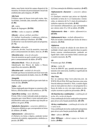 dados, num limite inicial do espaço disponível da          (2) Uma contração de alfabético-numérico. (S-427)
memória. Os limites de posicionamento inicial são
                                                           Alphanumeric character – caractere alfanu-
estabelecidos pela máquina. (V-237)
                                                           méricos.
Alki Seek                                                  (1) Qualquer caractere que possa ser digitado,
Utilitário capaz de buscar texto pelo nome, tipo,          incluindo as letras de A a Z maiúsculas e minús-
localidade, conteúdo, data, tamanho, atributos etc.        culas, os números de 0 a 9, sinais de pontuação e
(L-86)                                                     símbolos especiais do teclado. (E-81)
All – todos.                                               (2) Caracteres alfanuméricos, que correspondem
Opção de linguagem. (D-526)                                aos valores entre 32 a 126 na tabela. (V-619)

All files – todos os arquivos. (J-560)                     Alphanumeric data – dados alfanuméricos.
                                                           (D-529)
Allocate – alocar, atribuir, partilhar.
(1) Atribuir localizações e endereços relativos,           Alphanumeric keys – teclado alfanumérico.
produzindo endereços absolutos. (U-278)                    Parte do teclado constituído por teclas de letras e
(2) Reservar o uso da memória para um programa.            números. (G-514)
(V-74)
                                                           Alphatron
Allocation – alocação.                                     Auxilia na criação de edição de som dentro da
A parcela, divisão, local da memória, reservada            realidade virtual; capaz de suportar duas ou quatro
para o armazenamento de dados, itens etc. (V-83)           fontes sonoras simultaneamente, podendo ser
Allocation area – área de alocação.                        ligado lado a lado com muitas fontes sonoras que
Área da memória na qual se pode reservar espaço            o usuário necessite. (L-77)
para o armazenamento de dados. (V-477)
                                                           Alt
Allocation block – bloco de alocação.                      O mesmo que Shift. (V-666)
Adjudicação dos blocos de dados a blocos
                                                           Alt key – tecla Alt.
específicos da memória. (R-133)
                                                           Tecla do IBM-PC que, quando pressionada jun-
Allocation unit – unidade de alocação.                     tamente com outra tecla, modifica o significado da
Unidade que busca na memória um local reservado            mesma. (U-46)
para o armazenamento de dados, itens etc. (V-596)
                                                           Alta Vista
Alongside                                                  Site no endereço http://www.altavista.com. da
Distribuição de pontos (gráficos) por outro lado ou        WWW (World Wide Web) que funciona como uma
verso de tela. (D-629)                                     lista de endereços interativa. Nele, o usuário digita
Alpha – alfa.                                              uma ou mais palavras-chave e um programa faz a
Termo empregado para designar os caracteres alfa-          busca de todos os sites em cujos nomes ou des-
béticos, diferenciando-os dos numéricos. (T-75)            crições ocorram as palavras procuradas. (W-1)
Alpha/Beta testing – teste Alfa/Beta.                      Alt-function key combination – combinação de
O teste Alfa é o teste realizado ainda na empresa,         teclas Alt e teclas de função.
enquanto que o teste Beta é o teste realizado pelos        Uma combinação de teclas usada pelos programas
distribuidores antes que o produto seja lançado ao         para ativar certa função predefinida. (H-129)
público em geral. (N-6)
                                                           Alt-key combination – combinação de teclas Alt
Alphabetic characters – caracteres alfabéticos.            e outra tecla.
Caracteres alfabéticos que correspondem às letras          Uma combinação de teclas usada pelos programas
do alfabeto. (V-619)                                       para ativar certa função predefinida. (H-129)
Alphanumeric – alfanumérico.                               Alter – alterar. (H-768)
(1) Relativo às letras e dígitos, podendo incluir
caracteres de controle, espaçamento e símbolos es-         Alter DBSpace – alterar espaço no banco de
peciais. (U-297)                                           dados. (D-882)


                                                      22
 