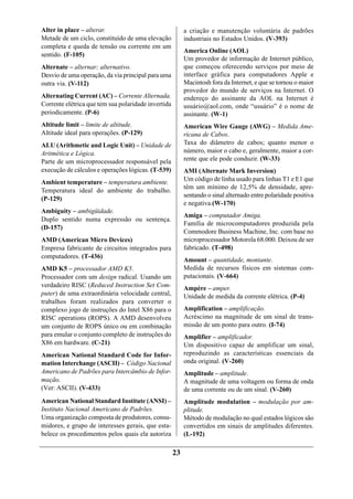 Alter in place – alterar.                                 a criação e manutenção voluntária de padrões
Metade de um ciclo, constituído de uma elevação           industriais no Estados Unidos. (V-393)
completa e queda de tensão ou corrente em um
                                                          America Online (AOL)
sentido. (F-105)
                                                          Um provedor de informação de Internet público,
Alternate – alternar; alternativo.                        que começou oferecendo serviços por meio de
Desvio de uma operação, da via principal para uma         interface gráfica para computadores Apple e
outra via. (V-112)                                        Macintosh fora da Internet, e que se tornou o maior
                                                          provedor do mundo de serviços na Internet. O
Alternating Current (AC) – Corrente Alternada.            endereço do assinante da AOL na Internet é
Corrente elétrica que tem sua polaridade invertida        usuário@aol.com, onde “usuário” é o nome de
periodicamente. (P-6)                                     assinante. (W-1)
Altitude limit – limite de altitude.                      American Wire Gauge (AWG) – Medida Ame-
Altitude ideal para operações. (P-129)                    ricana de Cabos.
ALU (Arithmetic and Logic Unit) – Unidade de              Taxa do diâmetro de cabos; quanto menor o
Aritmética e Lógica.                                      número, maior o cabo e, geralmente, maior a cor-
Parte de um microprocessador responsável pela             rente que ele pode conduzir. (W-33)
execução de cálculos e operações lógicas. (T-539)         AMI (Alternate Mark Inversion)
Ambient temperature – temperatura ambiente.               Um código de linha usado para linhas T1 e E1 que
                                                          têm um mínimo de 12,5% de densidade, apre-
Temperatura ideal do ambiente do trabalho.
                                                          sentando o sinal alternado entre polaridade positiva
(P-129)
                                                          e negativa.(W-170)
Ambiguity – ambigüidade.
                                                          Amiga – computador Amiga.
Duplo sentido numa expressão ou sentença.
                                                          Família de microcomputadores produzida pela
(D-157)
                                                          Commodore Business Machine, Inc. com base no
AMD (American Micro Devices)                              microprocessador Motorola 68.000. Deixou de ser
Empresa fabricante de circuitos integrados para           fabricado. (T-498)
computadores. (T-436)
                                                          Amount – quantidade, montante.
AMD K5 – processador AMD K5.                              Medida de recursos físicos em sistemas com-
Processador com um design radical. Usando um              putacionais. (V-664)
verdadeiro RISC (Reduced Instruction Set Com-             Ampère – amper.
puter) de uma extraordinária velocidade central,          Unidade de medida da corrente elétrica. (P-4)
trabalhos foram realizados para converter o
complexo jogo de instruções do Intel X86 para o           Amplification – amplificação.
RISC operations (ROPS). A AMD desenvolveu                 Acréscimo na magnitude de um sinal de trans-
um conjunto de ROPS único ou em combinação                missão de um ponto para outro. (I-74)
para emular o conjunto completo de instruções do          Amplifier – amplificador.
X86 em hardware. (C-21)                                   Um dispositivo capaz de amplificar um sinal,
American National Standard Code for Infor-                reproduzindo as características essenciais da
mation Interchange (ASCII) – Código Nacional              onda original. (V-260)
Americano de Padrões para Intercâmbio de Infor-           Amplitude – amplitude.
mação.                                                    A magnitude de uma voltagem ou forma de onda
(Ver: ASCII). (V-433)                                     de uma corrente ou de um sinal. (V-260)
American National Standard Institute (ANSI) –             Amplitude modulation – modulação por am-
Instituto Nacional Americano de Padrões.                  plitude.
Uma organização composta de produtores, consu-            Método de modulação no qual estados lógicos são
midores, e grupo de interesses gerais, que esta-          convertidos em sinais de amplitudes diferentes.
belece os procedimentos pelos quais ela autoriza          (L-192)

                                                     23
 