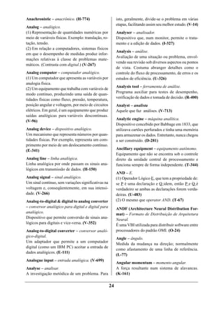 Anachronistic – anacrônico. (H-774)                        isto, geralmente, divide-se o problema em várias
                                                           etapas, facilitando assim seu melhor estudo. (V-14)
Analog – analógico.
(1) Representação de quantidades numéricas por             Analyser – analisador.
meio de variáveis físicas. Exemplo: translação, ro-        Dispositivo que, num monitor, permite o trata-
tação, tensão.                                             mento e a edição de dados. (I-327)
(2) Em relação a computadores, sistemas físicos
                                                           Analysis – análise.
em que o desempenho de medidas produz infor-
                                                           Avaliação de uma situação ou problema, envol-
mações relativas à classe de problemas mate-
                                                           vendo sua revisão sob diversos aspectos ou pontos
máticos. (Contrasta com digital.) (V-267)
                                                           de vista. Costuma abranger detalhes como o
Analog computer – computador analógico.                    controle do fluxo de processamento, de erros e os
(1) Um computador que apresenta as variáveis por           estudos de eficiência. (U-326)
analogia física.
                                                           Analysis tool – ferramenta de análise.
(2) Um equipamento que trabalha com variáveis de
                                                           Programa auxiliar para testes de desempenho,
modo contínuo, produzindo uma saída de quan-
                                                           verificação de dados e tomada de decisão. (R-400)
tidades físicas como fluxo, pressão, temperatura,
posição angular e voltagem, por meio de circuitos          Analyst – analista
elétricos. Em geral, é um equipamento que produz           Aquele que faz análises. (V-713)
saídas analógicas para variáveis descontínuas.
                                                           Analytic engine – máquina analítica.
(V-96)
                                                           Dispositivo concebido por Babbage em 1833, que
Analog device – dispositivo analógico.                     utilizava cartões perfurados e tinha uma memória
Um mecanismo que representa números por quan-              para armazenar os dados. Entretanto, nunca chegou
tidades físicas. Por exemplo, representa um com-           a ser construído. (D-281)
primento por meio de um deslocamento contínuo.
(E-341)                                                    Ancillary equipment – equipamento autônomo.
                                                           Equipamento que não se encontra sob o controle
Analog line – linha analógica.                             direto da unidade central de processamento e
Linha analógica por onde passam os sinais ana-             funciona sempre de forma independente. (T-344)
lógicos em transmissão de dados. (H-150)
                                                           AND – E.
Analog signal – sinal analógico.                           (1) Operador Lógico E, que tem a propriedade de:
Um sinal contínuo, sem variações significativas na         se P é uma declaração e Q idem, então P e Q é
voltagem e, conseqüentemente, em sua intensi-              verdadeiro se ambas as declarações forem verda-
dade. (V-266)                                              deiras. (U-483)
Analog-to-digital & digital to analog converter            (2) O mesmo que operator AND. (T-67)
– conversor analógico para digital e digital para          ANDF (Architecture Neural Distribution For-
analógico.                                                 mat) – Formato de Distribuição de Arquitetura
Dispositivo que permite conversão de sinais ana-
                                                           Neural.
lógicos para digitais e vice-versa. (V-352)
                                                           É uma VBI utilizada para distribuir software entre
Analog-to-digital converter – conversor analó-             processadores do padrão OMI. (O-24)
gico-digital.
                                                           Angle – ângulo.
Um adaptador que permite a um computador
                                                           Medida da mudança na direção; normalmente
digital (como um IBM PC) aceitar a entrada de
                                                           como afastamento de uma linha de referência.
dados analógicos. (E-111)
                                                           (L-77)
Analogue input – entrada analógica. (V-699)
                                                           Angular momentum – momento angular.
Analyse – analisar.                                        A força resultante num sistema de alavancas.
A investigação metódica de um problema. Para               (K-161)

                                                      24
 
