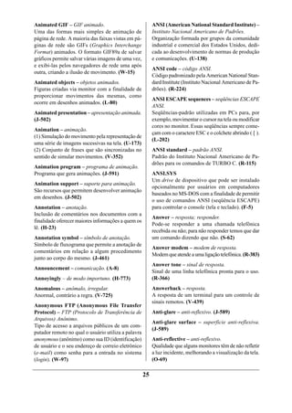 Animated GIF – GIF animado.                               ANSI (American National Standard Institute) –
Uma das formas mais simples de animação de                Instituto Nacional Americano de Padrões.
página de rede. A maioria das faixas vistas em pá-        Organização formada por grupos da comunidade
ginas de rede são GIFs (Graphics Interchange              industrial e comercial dos Estados Unidos, dedi-
Format) animados. O formato GIF89a de salvar              cada ao desenvolvimento de normas de produção
gráficos permite salvar várias imagens de uma vez,        e comunicações. (U-138)
e exibi-las pelos navegadores de rede uma após
                                                          ANSI code – código ANSI.
outra, criando a ilusão de movimento. (W-15)
                                                          Código padronizado pela American National Stan-
Animated objects – objetos animados.                      dard Institute (Instituto Nacional Americano de Pa-
Figuras criadas via monitor com a finalidade de           drões). (R-224)
proporcionar movimentos das mesmas, como
                                                          ANSI ESCAPE sequences – seqüências ESCAPE
ocorre em desenhos animados. (L-80)
                                                          ANSI.
Animated presentation – apresentação animada.             Seqüências-padrão utilizadas em PCs para, por
(J-502)                                                   exemplo, movimentar o cursor na tela ou modificar
                                                          cores no monitor. Essas seqüências sempre come-
Animation – animação.
                                                          çam com o caractere ESC e o colchete abrindo ( [ ).
(1) Simulação do movimento pela representação de
                                                          (L-202)
uma série de imagens sucessivas na tela. (U-173)
(2) Conjunto de frases que são sincronizadas no           ANSI standard – padrão ANSI.
sentido de simular movimentos. (V-352)                    Padrão do Instituto Nacional Americano de Pa-
                                                          drões para os comandos de TURBO C. (R-115)
Animation program – programa de animação.
Programa que gera animações. (J-591)                      ANSI.SYS
                                                          Um drive de dispositivo que pode ser instalado
Animation support – suporte para animação.
                                                          opcionalmente por usuários em computadores
São recursos que permitem desenvolver animação
                                                          baseados no MS-DOS com a finalidade de permitir
em desenhos. (J-502)
                                                          o uso de comandos ANSI (seqüência ESCAPE)
Annotation – anotação.                                    para controlar o console (tela e teclado). (F-5)
Inclusão de comentários nos documentos com a
                                                          Answer – resposta; responder.
finalidade oferecer maiores informações a quem os
                                                          Pode-se responder a uma chamada telefônica
lê. (H-23)
                                                          recebida ou não; para não responder temos que dar
Annotation symbol – símbolo de anotação.                  um comando dizendo que não. (S-62)
Símbolo de fluxograma que permite a anotação de
                                                          Answer modem – modem de resposta.
comentários em relação a algum procedimento
                                                          Modem que atende a uma ligação telefônica. (R-383)
junto ao corpo do mesmo. (J-461)
                                                          Answer tone – sinal de resposta.
Announcement – comunicação. (A-8)
                                                          Sinal de uma linha telefônica pronta para o uso.
Annoyingly – de modo importuno. (H-773)                   (R-366)
Anomalous – anômalo, irregular.                           Answerback – resposta.
Anormal, contrário a regra. (V-725)                       A resposta de um terminal para um controle de
                                                          sinais remotos. (V-439)
Anonymous FTP (Anonymous File Transfer
Protocol) – FTP (Protocolo de Transferência de            Anti-glare – anti-reflexivo. (J-589)
Arquivos) Anônimo.
                                                          Anti-glare surface – superfície anti-reflexiva.
Tipo de acesso a arquivos públicos de um com-
                                                          (J-589)
putador remoto no qual o usuário utiliza a palavra
anonymous (anônimo) como sua ID (identificação)           Anti-reflective – anti-reflexivo.
de usuário e o seu endereço de correio eletrônico         Qualidade que alguns monitores têm de não refletir
(e-mail) como senha para a entrada no sistema             a luz incidente, melhorando a visualização da tela.
(login). (W-97)                                           (O-69)

                                                     25
 
