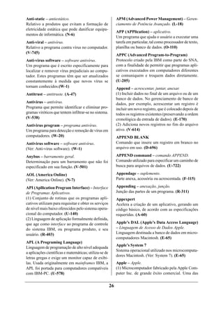 Anti-static – antiestático.                                  APM (Advanced Power Management) – Geren-
Relativo a produtos que evitam a formação de                 ciamento de Potência Avançado. (L-18)
eletricidade estática que pode danificar equipa-
                                                             APP (APPlication) – aplicativo.
mentos de informática. (N-6)
                                                             Um programa que ajuda o usuário a executar uma
Anti-viral – antivírus.                                      tarefa em particular, tal como processador de texto,
Relativo a programa contra vírus no computador.              planilha ou banco de dados. (O-110)
(V-745)
                                                             APPC (Advanced Program-to-Program)
Anti-virus software – software antivírus.                    Protocolo criado pela IBM como parte do SNA,
Um programa que é escrito especificamente para               com a finalidade de permitir que programas apli-
localizar e remover vírus prejudiciais ao compu-             cativos executados em computadores diferentes
tador. Estes programas têm que ser atualizados               se comuniquem e troquem dados diretamente.
constantemente à medida que novos vírus se                   (U-205)
tornam conhecidos.(W-1)                                      Append – acrescentar, juntar, anexar.
Antitrust – antitruste. (A-47)                               (1) Incluir dados no final de um arquivo ou de um
                                                             banco de dados. No gerenciamento de banco de
Antivirus – antivírus.                                       dados, por exemplo, acrescentar um registro é
Programa que permite identificar e eliminar pro-             incluir um novo registro, que é colocado depois de
gramas viróticos que tentem infiltrar-se no sistema.         todos os registros existentes (preservando a ordem
(V-538)                                                      cronológica da entrada de dados). (E-170)
Antivirus program – programa antivírus.                      (2) Adiciona novos registros no fim do arquivo
Um programa para detecção e remoção de vírus em              ativo. (V-614)
computadores. (W-20)                                         APPEND BLANK
Antivirus software – software antivírus.                     Comando que insere um registro em branco no
(Ver: Anti-virus software). (W-1)                            arquivo em uso. (D-696)

Anybus – barramento geral.                                   APPEND command – comando APPEND.
Determinação para um barramento que não foi                  Comando utilizado para especificar um caminho de
especificado em sua função. (V-501)                          busca para arquivos de dados. (U-722)

AOL (America Online)                                         Appendage – suplemento.
(Ver: America Online). (N-7)                                 Parte anexa, acessória ou acrescentada. (F-115)

API (Apllication Program Interface) – Interface              Appending – anexação, junção.
de Programas Aplicativos.                                    Junção das partes de um programa. (R-311)
(1) Conjunto de rotinas que os programas apli-               Appexpert
cativos utilizam para requisitar e obter os serviços         Acelera a criação de um aplicativo, gerando um
de nível mais baixo oferecidos pelo sistema opera-           código básico, de acordo com as especificações
cional do computador. (U-140)                                requeridas. (A-60)
(2) Linguagem de aplicação formalmente definida,
que age como interface ao programa de controle               Apple’s DAL (Apple’s Data Access Language)
do sistema IBM, ou programa produto, e seu                   – Linguagem de Acesso de Dados Apple.
usuário. (R-403)                                             Linguagem destinada a banco de dados em micro-
                                                             computadores Macintosh. (E-65)
APL (A Programing Language)
                                                             Apple’s System 7
Linguagem de programação de alto nível adequada
                                                             Sistema operacional utilizado nos microcomputa-
a aplicações científicas e matemáticas; utiliza-se de
                                                             dores Macintosh. (Ver: System 7). (E-65)
letras gregas e exige um monitor capaz de exibi-
las. Usada originalmente em mainframes IBM, a                Apple – Apple.
APL foi portada para computadores compatíveis                (1) Microcomputador fabricado pela Apple Com-
com IBM-PC. (U-578)                                          puter Inc. de grande êxito comercial. Uma das


                                                        26
 