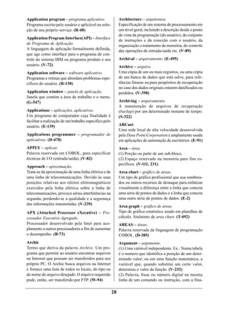 Application program – programa aplicativo.                   Architecture – arquitetura.
Programa escrito pelo usuário e aplicável na solu-           Especificação de um sistema de processamento em
ção de seu próprio serviço. (R-48)                           um nível geral, incluindo a descrição desde o ponto
                                                             de vista da programação (do usuário), do conjunto
Application Program Interface(API) – Interface
                                                             de instruções e da conexão com o usuário, da
de Programa de Aplicação.
                                                             organização e tratamento da memória, do controle
A linguagem de aplicação formalmente definida,               das operações de entrada/saída etc. (V-89)
que age como interface para o programa de con-
trole do sistema IBM ou programa produto e seu               Archival – arquivamento. (E-495)
usuário. (V-72)                                              Archive – arquivo.
Application software – software aplicativo.                  Uma cópia de um ou mais registros, ou uma cópia
Programas e rotinas que abordam problemas espe-              de um banco de dados que está salvo, para refe-
cíficos do usuário. (R-130)                                  rências futuras ou para propósitos de recuperação
                                                             no caso dos dados originais estarem danificados ou
Application window – janela de aplicação.                    perdidos. (V-398)
Janela que contém a área de trabalho e o menu.
(G-547)                                                      Archiving – arquivamento.
                                                             A manutenção de arquivos de recuperação
Applications – aplicações, aplicativos.                      (backup) por um determinado instante de tempo.
Um programa de computador cuja finalidade é                  (S-322)
facilitar a realização de um trabalho específico pelo
usuário. (E-139)                                             ARCnet
                                                             Uma rede local de alta velocidade desenvolvida
Applications programmer – programador de                     pela Data Point Corporation e amplamente usada
aplicativos. (D-478)                                         em aplicações de automação de escritórios. (E-91)
APPLY – aplicar.                                             Area – área.
Palavra reservada em COBOL, para especificar                 (1) Porção ou parte de um sub-bloco.
técnicas de I/O (entrada/saída). (V-82)                      (2) Espaço reservado na memória para fins es-
                                                             pecíficos. (V-111, 231).
Approach – aproximação.
Trata-se da aproximação de uma linha elétrica e de           Area chart – gráfico de áreas.
uma linha de telecomunicações. Devido às suas                Um tipo de gráfico profissional que usa sombrea-
posições relativas aos efeitos eletromagnéticos              dos ou outros recursos de destaque para enfatizar
exercidos pela linha elétrica sobre a linha de               visualmente a diferença entre a linha que conecta
telecomunicações, provoca sérias interferências na           uma série de pontos de dados e a linha que conecta
segunda, perdendo-se a qualidade e a segurança               uma outra série de pontos de dados. (E-2)
das informações transmitidas. (V-239)
                                                             Area graph – gráfico de áreas.
APX (Attached Processor eXecutive) – Pro-                    Tipo de gráfico estatístico usado em planilhas de
cessador Executivo Agregado.                                 cálculo. Sinônimo de area chart. (T-492)
Processador desenvolvido pela Intel para aco-                AREAS – áreas.
plamento a outros processadores a fim de aumentar            Palavra reservada da linguagem de programação
o desempenho. (B-73)                                         COBOL. (D-385)
Archie                                                       Argument – argumento.
Termo que deriva da palavra Archive. Um pro-                 (1) Uma variável independente. Ex.: Numa tabela
grama que permite ao usuário encontrar arquivos              é o numero que identifica a posição de um deter-
na Internet que possam ser transferidos para seu             minado valor; ou em uma função matemática, a
próprio PC. O Archie busca arquivos na Internet              variável que, quando substitui um certo valor,
e fornece uma lista de todos os locais, do tipo ou           determina o valor da função. (V-232)
do nome do arquivo desejado. O arquivo requerido             (2) Palavra, frase ou número digital na mesma
pode, então, ser transferido por FTP. (W-94)                 linha de um comando ou instrução, com a fina-

                                                        28
 