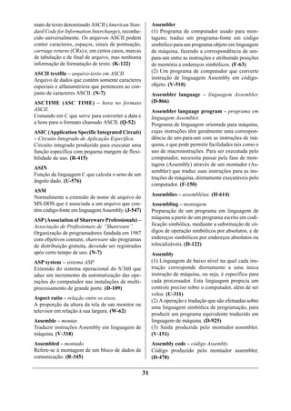 mato de texto denominado ASCII (American Stan-           Assembler
dard Code for Information Interchange), reconhe-         (1) Programa de computador usado para mon-
cido universalmente. Os arquivos ASCII podem             tagens; traduz um programa-fonte em código
conter caracteres, espaços, sinais de pontuação,         simbólico para um programa-objeto em linguagem
carriage returns (CRs) e, em certos casos, marcas        de máquina, fazendo a correspondência de um-
de tabulação e de final de arquivo, mas nenhuma          para-um entre as instruções e atribuindo posições
informação de formatação de texto. (K-122)               de memória a endereços simbólicos. (F-63)
ASCII textfile – arquivo-texto em ASCII.                 (2) Um programa de computador que converte
Arquivo de dados que contém somente caracteres           instrução de linguagem Assembly em código-
especiais e alfanuméricos que pertencem ao con-          objeto. (V-510)
junto de caracteres ASCII. (N-7)                         Assembler language – linguagem Assembler.
ASCTIME (ASC TIME) – hora no formato                     (D-866)
ASCII.                                                   Assembler language program – programa em
Comando em C que serve para converter a data e           linguagem Assembler.
a hora para o formato chamado ASCII. (Q-52)              Programa de linguagem orientada para máquina,
ASIC (Application Specific Integrated Circuit)           cujas instruções têm geralmente uma correspon-
– Circuito Integrado de Aplicação Específica.            dência de um-para-um com as instruções de má-
Circuito integrado produzido para executar uma           quina, e que pode permitir facilidades tais como o
função específica com pequena margem de flexi-           uso de macroinstruções. Para ser executada pelo
bilidade de uso. (R-415)                                 computador, necessita passar pela fase de mon-
                                                         tagem (Assembly) através de um montador (As-
ASIN
                                                         sembler) que traduz suas instruções para as ins-
Função da linguagem C que calcula o seno de um
                                                         truções de máquina, diretamente executáveis pelo
ângulo dado. (U-576)
                                                         computador. (F-150)
ASM
                                                         Assemblies – assembléias. (H-614)
Normalmente a extensão de nome de arquivo do
MS-DOS que é associada a um arquivo que con-             Assembling – montagem.
tém código-fonte em linguagem Assembly. (J-547)          Preparação de um programa em linguagem de
ASP (Association of Shareware Professionals) –           máquina a partir de um programa escrito em codi-
Associação de Profissionais de “Shareware”.              ficação simbólica, mediante a substituição de có-
Organização de programadores fundada em 1987             digos de operação simbólicos por absolutos, e de
com objetivos comuns; shareware são programas            endereços simbólicos por endereços absolutos ou
de distribuição gratuita, devendo ser registrados        relocalizáveis. (D-122)
após certo tempo de uso. (N-7)                           Assembly
ASP system – sistema ASP.                                (1) Linguagem de baixo nível na qual cada ins-
Extensão do sistema operacional do S/360 que             trução corresponde diretamente a uma única
aduz um incremento da automatização das ope-             instrução de máquina, ou seja, é específica para
rações do computador nas instalações de multi-           cada processador. Esta linguagem propicia um
processamento de grande porte. (D-109)                   controle preciso sobre o computador, além de ser
                                                         veloz. (U-311)
Aspect ratio – relação entre os eixos.                   (2) A operação e tradução que são efetuadas sobre
A proporção da altura da tela de um monitor ou
                                                         uma linguagem simbólica de programação, para
televisor em relação à sua largura. (W-62)
                                                         produzir um programa equivalente traduzido em
Assemble – montar.                                       linguagem de máquina. (D-925)
Traduzir instruções Assembly em linguagem de             (3) Saída produzida pelo montador assembler.
máquina. (V-318)                                         (V-151)
Assembled – montado.                                     Assembly code – código Assembly.
Refere-se à montagem de um bloco de dados de             Código produzido pelo montador assembler.
comunicação. (R-345)                                     (D-478)

                                                    31
 