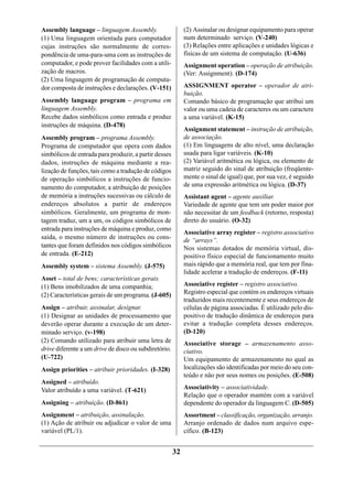 Assembly language – linguagem Assembly.                     (2) Assinalar ou designar equipamento para operar
(1) Uma linguagem orientada para computador                 num determinado serviço. (V-240)
cujas instruções são normalmente de corres-                 (3) Relações entre aplicações e unidades lógicas e
pondência de uma-para-uma com as instruções de              físicas de um sistema de computação. (U-636)
computador, e pode prover facilidades com a utili-          Assignment operation – operação de atribuição.
zação de macros.                                            (Ver: Assignment). (D-174)
(2) Uma linguagem de programação de computa-
dor composta de instruções e declarações. (V-151)           ASSIGNMENT operator – operador de atri-
                                                            buição.
Assembly language program – programa em                     Comando básico de programação que atribui um
linguagem Assembly.                                         valor ou uma cadeia de caracteres ou um caractere
Recebe dados simbólicos como entrada e produz               a uma variável. (K-15)
instruções de máquina. (D-478)
                                                            Assignment statement – instrução de atribuição,
Assembly program – programa Assembly.                       de associação.
Programa de computador que opera com dados                  (1) Em linguagens de alto nível, uma declaração
simbólicos de entrada para produzir, a partir desses        usada para ligar variáveis. (K-10)
dados, instruções de máquina mediante a rea-                (2) Variável aritmética ou lógica, ou elemento de
lização de funções, tais como a tradução de códigos         matriz seguido do sinal de atribuição (freqüente-
de operação simbólicos a instruções de funcio-              mente o sinal de igual) que, por sua vez, é seguido
namento do computador, a atribuição de posições             de uma expressão aritmética ou lógica. (D-37)
de memória a instruções sucessivas ou cálculo de            Assistant agent – agente auxiliar.
endereços absolutos a partir de endereços                   Variedade de agente que tem um poder maior por
simbólicos. Geralmente, um programa de mon-                 não necessitar de um feedback (retorno, resposta)
tagem traduz, um a um, os códigos simbólicos de             direto do usuário. (O-32)
entrada para instruções de máquina e produz, como
                                                            Associative array register – registro associativo
saída, o mesmo número de instruções ou cons-                de “arrays”.
tantes que foram definidos nos códigos simbólicos           Nos sistemas dotados de memória virtual, dis-
de entrada. (E-212)                                         positivo físico especial de funcionamento muito
Assembly system – sistema Assembly. (J-575)                 mais rápido que a memória real, que tem por fina-
                                                            lidade acelerar a tradução de endereços. (F-11)
Asset – total de bens; características gerais.
(1) Bens imobilizados de uma companhia;                     Associative register – registro associativo.
(2) Características gerais de um programa. (J-605)          Registro especial que contém os endereços virtuais
                                                            traduzidos mais recentemente e seus endereços de
Assign – atribuir, assinalar, designar.                     células de página associadas. É utilizado pelo dis-
(1) Designar as unidades de processamento que               positivo de tradução dinâmica de endereços para
deverão operar durante a execução de um deter-              evitar a tradução completa desses endereços.
minado serviço. (v-198)                                     (D-120)
(2) Comando utilizado para atribuir uma letra de            Associative storage – armazenamento asso-
drive diferente a um drive de disco ou subdiretório.        ciativo.
(U-722)                                                     Um equipamento de armazenamento no qual as
Assign priorities – atribuir prioridades. (I-328)           localizações são identificadas por meio do seu con-
                                                            teúdo e não por seus nomes ou posições. (E-508)
Assigned – atribuído.
Valor atribuído a uma variável. (T-621)                     Associativity – associatividade.
                                                            Relação que o operador mantém com a variável
Assigning – atribuição. (D-861)                             dependente do operador da linguagem C. (D-505)
Assignment – atribuição, assinalação.                       Assortment – classificação, organização, arranjo.
(1) Ação de atribuir ou adjudicar o valor de uma            Arranjo ordenado de dados num arquivo espe-
variável (PL/1).                                            cífico. (B-123)


                                                       32
 