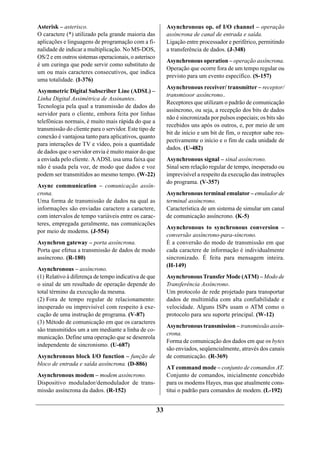 Asterisk – asterisco.                                       Asynchronous op. of I/O channel – operação
O caractere (*) utilizado pela grande maioria das           assíncrona de canal de entrada e saída.
aplicações e linguagens de programação com a fi-            Ligação entre processador e periférico, permitindo
nalidade de indicar a multiplicação. No MS-DOS,             a transferência de dados. (J-348)
OS/2 e em outros sistemas operacionais, o asterisco
                                                            Asynchronous operation – operação assíncrona.
é um curinga que pode servir como substituto de
                                                            Operação que ocorre fora de um tempo regular ou
um ou mais caracteres consecutivos, que indica
                                                            previsto para um evento específico. (S-157)
uma totalidade. (I-376)
                                                            Asynchronous receiver/ transmitter – receptor/
Asymmetric Digital Subscriber Line (ADSL) –
                                                            transmissor assíncrono..
Linha Digital Assimétrica de Assinantes.
                                                            Receptores que utilizam o padrão de comunicação
Tecnologia pela qual a transmissão de dados do
                                                            assíncrono, ou seja, a recepção dos bits de dados
servidor para o cliente, embora feita por linhas
                                                            não é sincronizada por pulsos especiais; os bits são
telefônicas normais, é muito mais rápida do que a
                                                            recebidos uns após os outros, e, por meio de um
transmissão do cliente para o servidor. Este tipo de
                                                            bit de início e um bit de fim, o receptor sabe res-
conexão é vantajosa tanto para aplicativos, quanto
                                                            pectivamente o início e o fim de cada unidade de
para interações de TV e vídeo, pois a quantidade
                                                            dados. (U-482)
de dados que o servidor envia é muito maior do que
a enviada pelo cliente. A ADSL usa uma faixa que            Asynchronous signal – sinal assíncrono.
não é usada pela voz, de modo que dados e voz               Sinal sem relação regular de tempo, inesperado ou
podem ser transmitidos ao mesmo tempo. (W-22)               imprevisível a respeito da execução das instruções
                                                            do programa. (V-357)
Async communication – comunicação assín-
crona.                                                      Asynchronous terminal emulator – emulador de
Uma forma de transmissão de dados na qual as                terminal assíncrono.
informações são enviadas caractere a caractere,             Característica de um sistema de simular um canal
com intervalos de tempo variáveis entre os carac-           de comunicação assíncrono. (K-5)
teres, empregada geralmente, nas comunicações
                                                            Asynchronous to synchronous conversion –
por meio de modems. (J-554)
                                                            conversão assíncrono-para-síncrono.
Asynchron gateway – porta assíncrona.                       É a conversão do modo de transmissão em que
Porta que efetua a transmissão de dados de modo             cada caractere de informação é individualmente
assíncrono. (R-180)                                         sincronizado. É feita para mensagem inteira.
                                                            (H-149)
Asynchronous – assíncrono.
(1) Relativo à diferença de tempo indicativa de que         Asynchronous Transfer Mode (ATM) – Modo de
o sinal de um resultado de operação depende do              Transferência Assíncrono.
total término da execução da mesma.                         Um protocolo de rede projetado para transportar
(2) Fora de tempo regular de relacionamento:                dados de multimídia com alta confiabilidade e
inesperado ou imprevisível com respeito à exe-              velocidade. Alguns ISPs usam o ATM como o
cução de uma instrução de programa. (V-87)                  protocolo para seu suporte principal. (W-12)
(3) Método de comunicação em que os caracteres
                                                            Asynchronous transmission – transmissão assín-
são transmitidos um a um mediante a linha de co-
                                                            crona.
municação. Define uma operação que se desenrola
                                                            Forma de comunicação dos dados em que os bytes
independente de sincronismo. (U-687)
                                                            são enviados, seqüencialmente, através dos canais
Asynchronous block I/O function – função de                 de comunicação. (R-369)
bloco de entrada e saída assíncrona. (D-886)
                                                            AT command mode – conjunto de comandos AT.
Asynchronous modem – modem assíncrono.                      Conjunto de comandos, inicialmente concebido
Dispositivo modulador/demodulador de trans-                 para os modems Hayes, mas que atualmente cons-
missão assíncrona da dados. (R-152)                         titui o padrão para comandos de modem. (L-192)


                                                       33
 