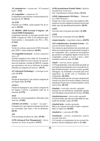 AT command set – o mesmo que “AT command                ATM (Asynchronous Transfer Mode) – Modo de
mode”. (N-8)                                            Transferência Assíncrona.
                                                        (Ver: Asynchronous Transfer Mode). (W-12)
AT compatibles – compatíveis AT.
Computadores que possuem a mesma linha de fa-           ATOF (Alphanumeric TO Float) – “Alfanumé-
bricação do AT. (M-31)                                  rico PARA Flutuante”.
                                                        Função em C para converter uma seqüência alfa-
AT END                                                  numérica em uma seqüência numérica de precisão
Cláusula em COBOL usada quando fim de ar-               dupla, que está apontada pelo ponteiro. (Q-43)
quivo. (D-534)
                                                        ATOI
AT IBM/PC (IBM Personal Computer Ad-                    Converte uma string para um inteiro. (N-258)
vanced M300 Technologies)
Computador baseado no microprocessador Intel            ATOL
80286. Lançado em 1984. O AT melhorou signi-            Converte uma string para um long. (Q-43)
ficativamente o desempenho dos PCs e XTs.               Atomic integrity – integridade atômica. (D-875)
(U-542)
                                                        ATS (Administrative Terminal System) – Sis-
AT&T                                                    tema de Terminal Administrativo.
Versão do sistema operacional UNIX fornecida            Um sistema no qual terminais são conectados por
pela AT&T e outras empresas. (H-401)                    linhas de comunicação de transmissão/recepção a
                                                        um computador, sob o controle de um programa
AT-compatible keyboard – teclado compatível             que permite a um digitador digitar o texto em um
com o AT.                                               computador, corrigir e revisar o texto e obter
Teclado compatível com a linha AT. O teclado de         resultado correto na saída. (V-190)
84 teclas do IBM Personal Computer foi uma ten-
tativa de melhorar o teclado do IBM PC original,        Attach – conectar, anexar, agregar.
que apresentava um layout diferente do padrão           (1) Em programação, criar uma tarefa que pode ser
utilizado nas máquinas de escrever. (M-31)              executada assincronamente com a execução do có-
                                                        digo da linha principal. Associar eventos, gerando
AT (Advanced Technology) – tecnologia avan-             mensagens, ou orientando a execução para áreas
çada. (V-674)                                           específicas, de acordo com os resultados de
                                                        verificações. (R-415a)
ATAN
                                                        (2) Microinstrução que faz com que o programa de
Função da linguagem C que calcula a tangente de
                                                        controle crie uma nova tarefa e indique o ponto de
um ângulo dado. (U-576)
                                                        entrada que ficará com o controle quando a tarefa
ATAN 2                                                  estiver ativa. (R-174)
Função da linguagem C que calcula a tangente de         Attached – conectado, anexado, agregado.
um ângulo e retorna o quadrante onde ele se             Situação de um terminal de computador quando
encontra. (U-576)                                       este está ligado a um servidor de serviços. (T-232)
Atari                                                   Attached processor – processador agregado.
Família de microcomputadores fabricados pela            Um processador que não tem capacidade de ope-
Atari Inc. (T-502)                                      rações de entrada e saída. (V-331)
ATEXIT (AT EXIT) – “ao final”, “na saída”.              Attached tasks – tarefas agregadas.
Comando em C que registra as funções que devem          Blocos de controle de tarefas criados e apresen-
ser executadas logo após o fim do programa.             tados ao supervisor. (D-202)
(Q-46)
                                                        Attached to – conectada. (V-733)
ATI
Uma tecnologia de placas de vídeo. (W-86)               Attachment – conexão, acoplamento; arquivo
                                                        anexado (Internet).
ATM (Advanced Text Management) – Geren-                 (1) Conexão ou acoplamento de um ou mais dis-
ciamento de Textos Avançados. (T-477)                   positivos físicos (máquinas) entre si. (V-146)

                                                   34
 