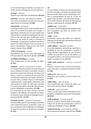 (2) Em terminologia de Internet, um arquivo in-             AU
cluído em uma mensagem de correio eletrônico.               (1) Um formato de arquivo de som monoacústico
                                                            de 8 bits utilizado em estações de trabalho UNIX
Attempt – tentativa.
                                                            para armazenar ondas sonoras digitalizadas. Per-
Tentativa de recuperação e de atualização. (R-336)
                                                            mite o armazenamento de sons de 14 bits em
Attention – atenção; interrupção de atenção.                apenas 8 bits de dados, com uma perda mínima.
Um evento ou programa que provoca uma men-                  (2) No DNS (Sistema de Nomes de Domínio) da
sagem de aviso ou atenção. (S-166)                          Internet, a abreviatura de Austrália. (W-91)
Attenuation – atenuação.                                    Audible tone – tom audível.
O enfraquecimento de um sinal à medida que se               Um som ou sinal de freqüência determinada, criado
afasta de seu ponto de origem, por exemplo, a               pelo computador que pode ser ouvido e dis-
degradação (distorção) de um sinal digital num              tinguido. (I-311)
cabo de rede ou redução da amplitude de um sinal
                                                            Audio – áudio.
elétrico sem que haja uma modificação consi-
                                                            Freqüências sonoras que podem ser compreen-
derável na sua forma de onda (o conteúdo da
                                                            didas pelo ouvido humano, tipicamente na faixa de
informação). A atenuação é medida em decibéis e
                                                            16 a 20 kHz. (R-415a)
pode ser um efeito indesejável nos caso em que um
sinal é transmitido ao longo de um cabo muito               Audio adapter – adaptador de áudio.
extenso e perde a força. (E-60)                             Um cartão adaptador adicional que aperfeiçoa a
                                                            qualidade de som do computador, e permite a
ATTN (ATTentioN) – atenção.
                                                            adição de outros capacitadores de som, inclusive
Procedimento que provoca uma interrupção na
                                                            o MIDI. Torna possível o uso de alto-falantes, de
CPU para chamar a atenção do operador. (I-334B)
                                                            um aparelho estéreo, e de um microfone para gra-
ATTRIB (ATTRIBute) – atribuir.                              vação e execução de sons. (W-17)
Uma característica de uma unidade de dados.
                                                            Audio cable connector – conector de cabo de
(F-141)
                                                            áudio.
Attribute – atributo, característica; atribuir.             Permite a conexão entre o cabo de telecomuni-
(1) Características dos arquivos de um sistema, tais        cação chaveada e a unidade de resposta de áudio.
como, atributos de arquivo escondido, somente               (L-168)
para leitura, arquivo de sistema etc. Nos bancos de
                                                            Audio card – placa de som.
dados, o nome ou a estrutura de um campo são
                                                            Dispositivo que permite ao micro emitir som.
considerados atributos de um registro. Nos moni-
                                                            (V-679)
tores de vídeo, o atributo refere-se a informações
complementares armazenadas juntamente com                   Audio editor – editor de áudio.
cada caractere no buffer de vídeo, que controlam            Pessoa qualificada com a função de editar o sis-
a cor de primeiro plano e de fundo, além de pode-           tema sonoro de um software. (L-103)
rem ser sublinhados ou piscantes. (U-318)
                                                            Audio file – arquivo de áudio.
(2) Associação de um valor numérico ou alfa-
                                                            Arquivo em disco que contém informações corres-
numérico a um endereço ou localização na memó-
                                                            pondentes a freqüências sonoras pré-selecionadas.
ria. Recurso muito utilizado na linguagem de pro-
                                                            (R-415a)
gramação BASIC. (S-223)
                                                            Audio loopback – reversão de áudio.
Attribute security – atributo de segurança.
                                                            Processo no qual o sinal de áudio sai da origem,
Um dos códigos que são armazenados juntamente
                                                            trafega em um meio de comunicação e retorna à
com o registro do arquivo no diretório, o qual, no
                                                            origem para finalidade de testes. (H-150)
caso, não permite uma modificação ou eliminação
do arquivo sem antes ser desativado o atributo.             Audio processing – processamento de áudio.
(C-143)                                                     Processamento de entrada e saída de som. (W-85)


                                                       35
 