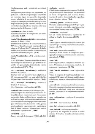 Audio response unit – unidade de resposta de                Authoring – autoria.
áudio.                                                      Criação de um banco de dados para um CD-ROM.
Qualquer som produzido por um computador, em                Seu produto final é, normalmente, um documento
particular, a saída de voz gerada pelo computador           de busca e recuperação, com a adição de uma
em resposta a algum tipo específico de entrada,             interface de usuário. Apresenta funções específicas
como a solicitação de um número de telefone. Os             como etiquetar e indexar. (W-4)
computadores ou programas capazes de gerar uma
                                                            Authoring system – sistema de autoria.
resposta de áudio podem combinar palavras de um
                                                            O sistema adaptado às linguagens EAC que é igual
vocabulário digitalizado ou sintetizar palavras a
                                                            aos do sistema de computador capaz de executar
partir de tabelas de fonemas. (I-135)
                                                            programas de linguagem de autor. (E-72)
Audio source – fonte de áudio.
                                                            Authorized – autorizado.
Conjunto de recursos de som presente em um kit
                                                            Em um sistema multiusuário, a permissão de
multimídia. (L-163)
                                                            utilizar as funções desse sistema. (J-517)
Audio Video Interleaved (AVI) – Inter-relacio-
                                                            Auto
namento de Áudio e Vídeo.
                                                            Abreviação de automático (modificador de tipo
Um formato de multimídia da Microsoft, similar ao
                                                            que define que a variável pertencente ao bloco mais
MPEG e ao QuickTime, usado para reprodução de
                                                            interno). (D-497)
vídeo no Windows. No AVI, elementos de áudio
e vídeo estão inter-relacionados (armazenados em            Auto boot – preparação automática.
segmentos alternados) na pasta. (W-6)                       Preparação de um sistema de computador para a
                                                            operação, carregando automaticamente um sistema
Audio/Visual Interface (AVI) – Interface Áudio-
                                                            operacional. (V-301)
Visual.
A AVI do Windows fornece a capacidade de desen-             Auto CAD
volver arquivos de animação que podem ser in-               Software para criação e edição de desenhos téc-
cluídos em apresentações de multimídia e como               nicos. Utilizado por desenhistas e projetistas de
parte de páginas WWW. (W-6)                                 engenharia e arquitetura.. (R-170)
AUI (Attachment Unit Interface) – Interface de              Auto CAD for Windows – Auto CAD para Win-
Unidade de Conexão.                                         dows.
Interface entre um transceptor e um adaptador de            Versão do programa de projeto auxiliado por com-
15 pinos em um NIC, em uma rede EtherNet                    putador (CAD) desenvolvido pela AudoDesk para
10Base-5. (Ver: Attachment Unit Interface). (W-33)          trabalhar em interação com o ambiente Windows.
                                                            (C-97)
AUI (Attachment Unit Interface) – Interface de
Unidade de Conexão.                                         Auto call unit – unidade de chamada automática.
(Ver: Attachment Unit Interface). (W-33)                    Dispositivo que permite discar automaticamente
                                                            um número telefônico e que, sem intervenção
Authentication – autenticação, identificação.
                                                            humana, faz a conexão de computador e terminais.
Ato de comprovar a identidade de um usuário po-
                                                            (H-151)
tencial (ou de um processo em uso). Nos sistemas
que contêm dados confidenciais ou naqueles que              Auto configuration – configuração automática.
realizam cargas par utilizar os recursos do sistema,        (D-768)
os usuários necessitam empregar uma contra-senha
                                                            Auto desk – mesa automática. (C-97)
para entrar no sistema. Essa contra-senha, quando
confrontada com a que se encontra registrada na             Auto dial – discagem automática. (D-820)
base de dados, constitui a prova de que o usuário
                                                            Auto dialback – rediscagem automática.
efetivamente é quem diz ser. (T-186)
                                                            Capacidade do programa de discar o último
AUTHOR – autor.                                             número de telefone discado automaticamente.
Palavra reservada da linguagem COBOL. (D-518)               (V-484)


                                                       36
 