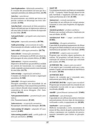 Auto hyphenation – hifenização automática.                   AutoCAD
É o recurso dos processadores de texto que faz a             Um programa de projeto auxiliado por computador
separação automática de sílabas por hifens. (G-59)           (CAD – Computer Aided Design) desenvolvido
                                                             pela AutoDesk e largamente utilizado em ope-
Auto key – autochavear.                                      rações profissionais de CAD. (E-105)
Em processamento, um controle que inicia a im-
pressão contínua ou descarrega um texto sele-                Autocorrect – correção automática.
cionado. (T-536)                                             Capacidade de um software de corrigir automa-
                                                             ticamente os erros mais freqüentes de digitação.
Auto line feed – alimentação de linha automática.            (R-269)
Opção utilizada para que as impressoras saltem ou
não uma linha em branco ao término da impressão              Autodesk products – produtos auxiliares.
de uma linha. (R-69)                                         Produtos que auxiliam softwares e hardwares em
                                                             suas atividades. (C-97)
Auto park feeder – carregador auto-estacionário.
(J-494)                                                      Autodetected field – campo autodetectado.
                                                             (D-802)
Auto print – impressão automática. (D-790)
                                                             Autodialing – discagem automática.
Audio processing – processamento de áudio.                   Capacidade de programas/equipamentos de efetuar
Processamento de entrada e saída de som. (W-85)              discagem em linhas telefônicas sem ser necessária
Auto redial – rediscagem automática. (D-776)                 interferência do operador. (Ver: Auto-dial). (O-03)

Auto refresh – restauração automática.                       AUTOEXEC – arquivo auto-executável.
Restaura as informações na RAM sem alterá-las,               Programa que inicializa alguns parâmetros do
pela passagem de uma corrente elétrica. (V-583)              sistema. Tal programa é ativado durante a ini-
                                                             cialização do sistema ou sempre que solicitado
Auto-answer – resposta automática.                           pelo usuário. (V-193)
Dispositivo de hardware que possibilita à unidade
de controle de transmissão, ou à estação capa-               AUTOEXEC file – arquivo auto-executável.
citada, responder automaticamente a uma chamada              É um arquivo que é executado assim que o com-
de uma linha. (S-179)                                        putador é ligado, sem necessidade de interferência
                                                             do usuário. (H-184)
Auto-arrange – organização automática.
                                                             AUTOEXEC.BAT
Comando com função de executar a organização
                                                             Arquivo de comando que é executado auto-
automática. (G-568)
                                                             maticamente pelo DOS. (V-732)
Auto-dial – discagem automática.
                                                             AUTOEXEC.BAT file – arquivo auto-executável.
Discagem automática sem necessidade de um
                                                             Programa que um processador de comando de um
aparelho telefônico. Esta característica possibilita,
                                                             computador executa toda vez que a máquina é
caso o número discado esteja ocupado, tentativas
                                                             inicializada. (J-643)
consecutivas de novas discagens. (Ver: Auto-
dialing). (R-263)                                            Autofill – preenchimento automatizado. (T-681)
Auto-parameterization – parametrização auto-                 Autoformat – auto-formatação.
mática.                                                      Capacidade de um software de analisar e formatar
(Ver: Parameterization). (P-145)                             automaticamente diversos tipos de documentos,
                                                             verificando o estilo, o espaçamento etc. (R-269)
Auto-recovery – recuperação automática.
Recuperação automática das alterações. (R-318)               Autoloader – autocarregador.
                                                             Melhoria incorporada a certos mecanismos de
Auto-sensing AC adapter – adaptador AC auto-
                                                             arraste de fitas, através da qual o carretel de fita se
sensível. (J-489)
                                                             coloca e permanece em condições de posicio-
Auto-sensing graphics card – cartão gráfico de               namento automático para leitura ou gravação.
detecção automática. (D-802)                                 (O-90)


                                                        37
 