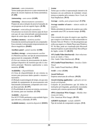 Autoroute – auto-roteamento.                               Avatar
Termo usado para descrever o auto-roteamento de            Termo que se refere à representação interativa de
placas de circuito impresso de forma automática.           humanos em um ambiente de realidade virtual;
(T-458)                                                    tornou-se popular pelo romance Snow Crash, de
Autosensing – auto-sensor. (I-249)                         Neal Stephenson. (W-5)

Autosizing – dimensionamento automático.                   Average – média, parte proporcional. (V-276)
Preparo de uma avaliação do possível tamanho de            Average number of users – número médio de
um programa ou de um suporte lógico. (E-50)                usuários.
Autostart – reinicialização automática.                    Média calculada do número de usuários que estão
Um processo ou recurso do sistema capaz de fazer           acessando uma CPU ao mesmo tempo. (I-352)
com que ele seja reinicializado automaticamente            AVI
depois de certos tipos de erros. (H-672)
                                                           Uma extensão de nome de arquivo que significa
Auxiliary memory – memória auxiliar.                       que o arquivo é um filme em vídeo armazenado no
Extensão da memória principal de um computador.            formato Video for Wndows. Um dos programas que
Essa extensão é armazenada temporariamente em              exibe esse arquivo é o Media Player para Windows
discos magnéticos. (D-601)                                 95. No Mac, pode ser visualisado pelo Microsoft
                                                           Internet Explorer ou pelo QuickTime MoviePlayer
Auxiliary panel – painel auxiliar. (I-308)
                                                           da Apple, versão 3.0. (B-219)
Auxiliary storage – armazenamento auxiliar.
                                                           AVI (Audio Video Interleaved) – Inter-relaciona-
(1) Memória auxiliar; um tipo de armazenamento
                                                           mento de Áudio e Vídeo.
operacional do computador. (V-615)
                                                           (Ver: Audio Video Interleaved). (W-6)
(2) Em um sistema de processamento de dados,
qualquer dispositivo de memória que não é a me-            AVI (Audio/Visual Interface) – Interface Áudio-
mória principal. Memória suplementar a outra               Visual.
memória. (F140)                                            (Ver: Audio/Visual Interface). (W-6)
Availability – disponibilidade.                            Avoid – evitar. (I-244)
(1) Grau de disponibilidade de um sistema ou
                                                           Award Software
recurso para processar dados quando o mesmo é
                                                           Empresa americana de software. (M-25)
necessário.
(2) Relação ou percentagem de tempo, em que uma            Award-winning application – aplicativo de ins-
unidade do equipamento de processamento está               trução privilegiada.
funcionando corretamente, comparado com o tem-             Conjunto de procedimentos que dá ênfase às
po desse período. (E-197)                                  instruções privilegiadas, geralmente executadas
(3) Possibilidade de acessar um sistema, ou recurso        somente pelo sistema operacional. (V-482)
do sistema, para uso imediato. (U-276)
                                                           AWG (American Wire Gauge) – Medida Ame-
Available – disponível.                                    ricana de Cabos.
Em ACF/VTAM, pertinente a uma unidade lógica               (Ver: American Wire Gauge). (W-33)
que está ativa, conectada. (V-137)
                                                           AZERTY keyboard – teclado AZERTY.
Available memory – memória disponível. (D-811)             Tipo de teclado de computador europeu. (N-9)




                                                      39
 