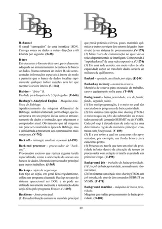 BB
 BB                                                       BB
                                                           BB
B channel                                                 que provê potência elétrica, gases, materiais quí-
O canal “carregador” de uma interface ISDN.               micos e outros serviços dos setores delgados (sen-
Carrega vozes ou dados a outras direções a 60             síveis) de um sistema de processamento. (V-179)
kilobits por segundo. (B-38)                              (2) Meio físico de comunicação no qual várias
                                                          redes departamentais se interligam. Corresponde à
B-tree
                                                          “espinha dorsal” de uma rede corporativa. (U-274)
Estrutura com o formato de árvore, particularmente
                                                          (3) Em uma rede remota, um meio veloz de alta
adequada ao armazenamento de índices de banco
                                                          capacidade capaz de transferir dados através de
de dados. Numa estrutura de índice B, são acres-
                                                          milhares de quilômetros.
centadas informações especiais à árvore de modo
a permitir que o banco de dados localize rapi-            Backed – apoiado, auxiliado por algo. (E-244)
damente qualquer índice simples sem ter que
                                                          Backed-up memory – memória-reserva.
recorrer à árvore inteira. (U-146)
                                                          Memória de reserva para execução de trabalho,
B:drive – “drive” B.                                      caso o equipamento sofra pane. (T-495)
Unidade para disquetes de 3,5 polegadas. (V-666)
                                                          Background – baixa prioridade; cor de fundo;
Babbage’s Analytical Engine – Máquina Ana-                fundo, segundo plano.
lítica de Babbage.                                        (1) Em multiprogramação, é o meio no qual são
Aperfeiçoamento da máquina diferencial de                 executados os programas de baixa prioridade.
Babbage, também elaborado por Babbage, que in-            (2) Em sistema com opção time sharing (TSO) é
corporava em seu projeto idéias como o armaze-            o meio no qual os jobs são submetidos ou execu-
namento de dados e instrução, que originaram o            tados através do comando SUBMIT ou do SYSIN.
computador atual. Obviamente que tal máquina              Cada job step é alocado (um de cada vez) a uma
não pôde ser construída na época de Babbage, mas          determinada região da memória principal; con-
é considerada a precursora dos computadores mais          trasta com foreground. (V-189)
modernos. (V-702)                                         (3) É a cor sobre a qual os caracteres são apre-
                                                          sentados, por exemplo, um fundo branco para
Back off – retroagir, analisar, repensar. (J-699)
                                                          caracteres pretos.
Back-end processor – processador de “back-                (4) Processo ou tarefa que tem um nível de prio-
end”.                                                     ridade inferior dentro da alocação de tempo do
Processador escravo que realiza alguma tarefa             processador com relação à tarefa executada em
especializada, como a aceleração do acesso aos            primeiro tempo. (U-198)
bancos de dados, liberando o processador principal
                                                          Background job – trabalho de baixa prioridade.
para outros trabalhos. (J-363)
                                                          (1) Um job de baixa prioridade, normalmente não-
Back-up – cópia de segurança.                             interativo.
Este tipo de cópia, em geral feita regularmente,          (2) Em sistema com opção time sharing (TSO), um
utiliza um programa chamado Backup no caso do             job introduzido através dos comandos SUBMIT ou
sistema operacional ser DOS, e só pode ser                SYSIN. (T-171)
utilizada novamente mediante a restauração desta
                                                          Background machine – máquina de baixa prio-
cópia feita pelo programa Restore. (U-607)
                                                          ridade.
Backbone – fonte principal.                               Máquina que realiza processamento de baixa prio-
(1) Uma distribuição comum na memória principal           ridade. (D-109)


                                                     40
 