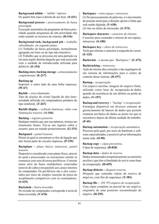 Background nibble – “nibble” inferior.                    Backspace – retro-espaço; retrocesso.
Os quatro bits mais à direita de um byte. (S-431)         (1) No processamento de palavras, é o movimento
Background process – processamento de baixa               da posição atual para a direção oposta à linha que
prioridade.                                               está sendo digitada. (V-438)
Execução automática de programas de baixa prio-           (2) Ato ou efeito de retroceder. (U-575)
ridade quando programas de alta prioridade não            Backspace character – caractere de retorno.
estão usando os recursos do sistema. (D-116)              Caractere para comandar o retorno de um espaço,
Background task, background job – trabalho                retrocesso. (S-180)
subordinado, em segundo plano.
                                                          Backspace key – chave de retrocesso.
(1) Trabalho de baixa prioridade, normalmente
                                                          Tecla que elimina o caractere à esquerda do cursor.
agrupado em lotes ou de tipo não-interativo.
                                                          (F-125)
(2) Trabalho que se processa em uma partição ou
em uma região distinta daquela que está associada         Backtrack – o mesmo que “Backspace”. (U-472)
com a unidade de entrada/saída utilizada para
defini-lo. (E-154)                                        Backtracking – retrocesso.
                                                          Ação de retorno das correções e das regulagens de
Backing store, backing storage – armazenamento            um sistema de informações para o centro de
complementar. (E-217)                                     controle desse sistema. (D-157)
Backing up
                                                          Backup – recuperação.
Imprimir o outro lado de uma folha impressa.
                                                          Um arquivo auxiliar, imagem do arquivo fonte,
(W-67)
                                                          utilizado como base de recuperação de dados
Backlit – retro-iluminado.                                quando da ocorrência de um defeito ou perda de
Tipo de display de cristal líquido de alta lumi-          dados. (V-197)
nosidade utilizado em computadores portáteis do
tipo notebook. (T-267)                                    Backup and recovery – “backup” e recuperação.
                                                          Estratégia disponível em diversos sistemas de
Backlit display – exibição luminosa; vídeo com            gerenciamento de bancos de dados que permite
iluminação traseira. (A-166)                              restaurar um banco de dados ao ponto em que se
Backlog – registro posterior.                             encontrava depois da última unidade de trabalho.
Qualquer matéria que, por sua natureza, mereça um         (P-49)
tratamento futuro. Faz-se um registro sobre o
                                                          Backup automation – recuperação automática.
assunto, para ser tratado posteriormente. (G-151)
                                                          Processo pelo qual, por meio de hardware e soft-
Backpanel – painel traseiro.                              ware especializados, é possível salvar informações
Painel no qual se encontram os fios de ligação que        numa rede. (O-90)
não fazem parte do circuito impresso. (P-159)
                                                          Backup copy – cópia preventiva.
Backplane – plano básico (anterior); painel               Cópia de segurança. (D-828)
traseiro.
Dispositivo considerado como plano físico, através        Backup data – dados de reserva.
do qual o processador ou mecanismo similar se             Dados armazenados temporariamente na memória
comunica com seus diversos periféricos. Consiste          auxiliar e que têm a finalidade de servir como base
numa série de bases multipolares conectadas               de recuperação. (H-659)
(através de cabos) em paralelo aos canais internos
do computador. Os periféricos são a eles conec-           Backup diskette – disquete-reserva.
tados por meio de simples inserção de pinos de            Disquete que contenha cópias de reserva de
acoplamento compatíveis com os comutadores.               arquivos, com fins de segurança. (T-381)
(S-419)                                                   Backup file – (TC 97) arquivo de recuperação.
Backslash – barra invertida.                              Uma cópia completa ou parcial de um arquivo,
No teclado do computador corresponde à tecla de           originária de uma posterior reconstituição do
barra invertida. (V-670)                                  arquivo. (H-295)


                                                     41
 