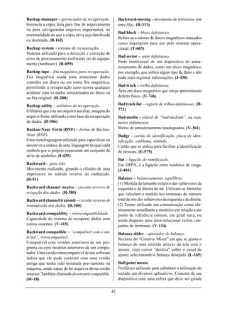 Backup manager – gerenciador de recuperação.              Backward-moving – movimento de retrocesso (em
Gerencia a cópia feita para fins de arquivamento          uma fila). (R-331)
ou para salvaguardar arquivos importantes, na
                                                          Bad block – bloco defeituoso.
eventualidade de que a cópia ativa seja danificada
                                                          Refere-se a setores de discos magnéticos marcados
ou destruída. (B-162)
                                                          como impróprios para uso pelo sistema opera-
Backup system – sistema de recuperação.                   cional. (T-603)
Sistema utilizado para a detecção e correção de
                                                          Bad sector – setor defeituoso.
erros de processamento (software) ou do equipa-
mento (hardware). (H-659)                                 Parte inutilizável de um dispositivo de arma-
                                                          zenamento de dados, como um disco magnético,
Backup tape – fita magnética para recuperação.            por exemplo, que sofreu algum tipo de dano e não
Fita magnética usada para armazenar dados                 pode mais registrar informações. (J-430)
contidos em disco ou em outra fita magnética,
permitindo a recuperação caso ocorra qualquer             Bad track – trilha defeituosa.
acidente com os dados armazenados no disco ou             Área em disco magnético que esteja apresentando
na fita original. (H-288)                                 defeito físico. (U-746)

Backup utility – utilitário de recuperação.               Bad track list – registro de trilhas defeituosas. (D-
Utilitário que cria um arquivo auxiliar, imagem do        772)
arquivo-fonte, utilizado como base da recuperação         Bad-media – plural de “bad-medium”, ou seja,
de dados. (D-306)                                         meios defeituosos.
Backus-Naur Form (BNF) – forma de Backus-                 Meios de armazenamento inadequados. (V-361)
Naur (BNF).                                               Badge – cartão de identificação, placa de iden-
Uma metalinguagem utilizada para especificar ou           tificação; emblema, símbolo.
descrever a sintaxe de uma linguagem na qual cada         Cartão que se utiliza para facilitar a identificação
símbolo por si próprio representa um conjunto de          de pessoas. (E-575)
série de símbolos. (I-435)
                                                          Bal – ligação de ramificação.
Backward – para trás.                                     Em DPPX, é a ligação entre módulos de carga.
Movimento realizado, girando o cilindro de uma            (J-484)
impressora no sentido inverso do conhecido.
(R-51)                                                    Balance – balanceamento, equilíbrio.
                                                          (1) Medida do tamanho relativo das subárvores da
Backward channel receive – circuito reverso de            esquerda e da direita do nó. Utilizam-se fórmulas
recepção dos dados. (R-380)                               que calculam a medida nos terminais do número
Backward channel transmit – circuito reverso de           total de nós das subárvores da esquerda e da direita.
transmissão dos dados. (R-380)                            (2) Termo utilizado em comunicação como ele-
                                                          tricamente semelhante e simétrico em relação a um
Backward-compability – retrocompatibilidade.              ponto de referência comum, em geral terra, ou
Capacidade do sistema de recuperar dados com              ainda disposto para inter-relacionar certos con-
outros sistemas. (V-415)                                  juntos de terminais. (V-134)
Backward compatible – “compatível com o an-               Balance slider – ajustador de balanço.
terior”, retrocompatível.                                 Recurso do “Creative Mixer” em que se ajusta o
Compatível com versões anteriores de um pro-              balanço do som emitido através da tela com o
grama ou com modelos anteriores de um compu-              mouse, cujo cursor “desliza” sobre o canal de
tador. Uma versão retrocompatível de um software          ajuste, selecionando o balanço desejado. (L-165)
indica que ele pode coexistir com uma versão
antiga que tenha sido instalada previamente na            Ball point mouse
máquina, sendo capaz de ler arquivos dessa versão         Periférico utilizado para substituir a utilização do
anterior. Também chamada downward compatible.             teclado em diversos aplicativos. Consiste de um
(W-18)                                                    dispositivo com uma esfera que deve ser girada

                                                     42
 